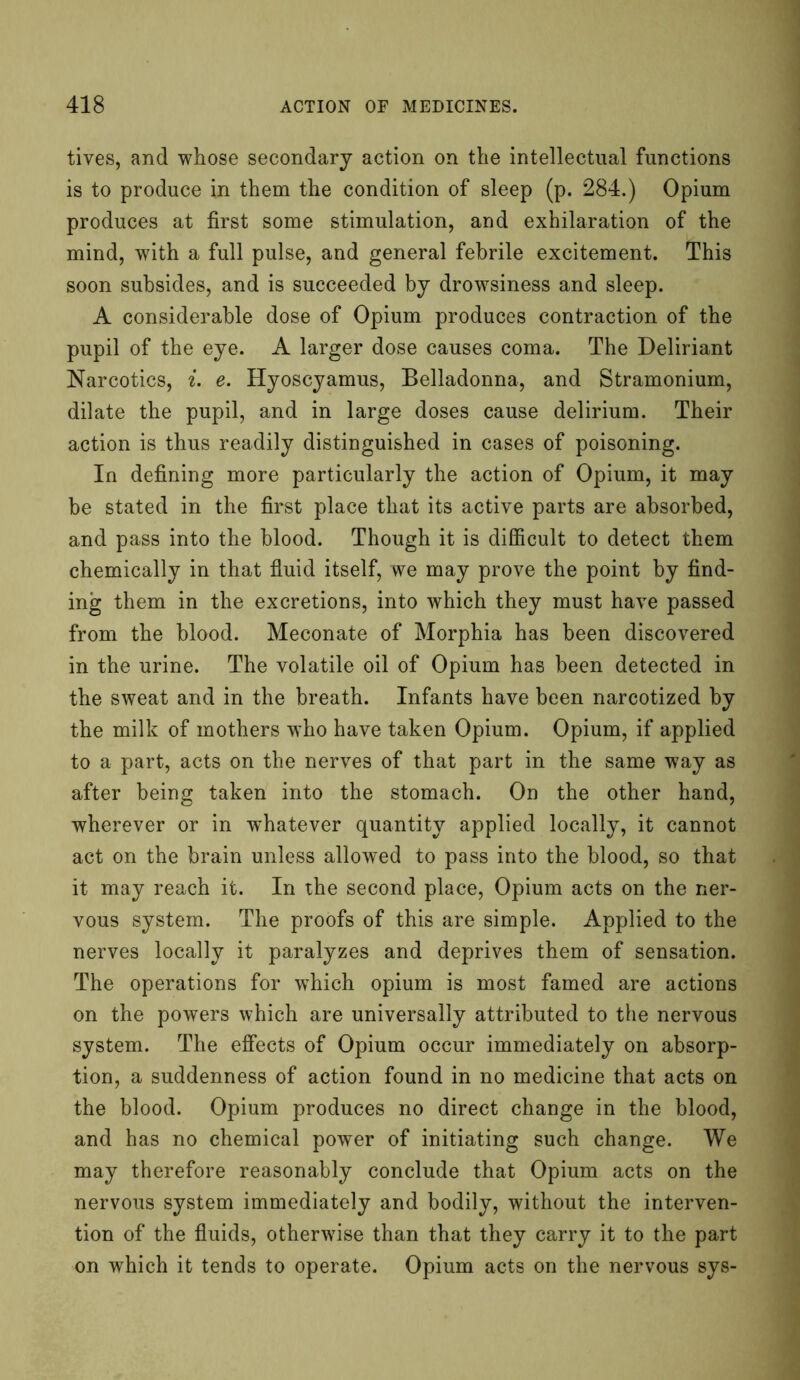 tives, and whose secondary action on the intellectual functions is to produce in them the condition of sleep (p. 284.) Opium produces at first some stimulation, and exhilaration of the mind, with a full pulse, and general febrile excitement. This soon subsides, and is succeeded by drowsiness and sleep. A considerable dose of Opium produces contraction of the pupil of the eye. A larger dose causes coma. The Deliriant Narcotics, i. e. Hyoscyamus, Belladonna, and Stramonium, dilate the pupil, and in large doses cause delirium. Their action is thus readily distinguished in cases of poisoning. In defining more particularly the action of Opium, it may be stated in the first place that its active parts are absorbed, and pass into the blood. Though it is difficult to detect them chemically in that fluid itself, we may prove the point by find- ing them in the excretions, into which they must have passed from the blood. Meconate of Morphia has been discovered in the urine. The volatile oil of Opium has been detected in the sweat and in the breath. Infants have been narcotized by the milk of mothers who have taken Opium. Opium, if applied to a part, acts on the nerves of that part in the same way as after being taken into the stomach. On the other hand, wherever or in whatever quantity applied locally, it cannot act on the brain unless allowed to pass into the blood, so that it may reach it. In the second place, Opium acts on the ner- vous system. The proofs of this are simple. Applied to the nerves locally it paralyzes and deprives them of sensation. The operations for which opium is most famed are actions on the powers which are universally attributed to the nervous system. The effects of Opium occur immediately on absorp- tion, a suddenness of action found in no medicine that acts on the blood. Opium produces no direct change in the blood, and has no chemical power of initiating such change. We may therefore reasonably conclude that Opium acts on the nervous system immediately and bodily, without the interven- tion of the fluids, otherwise than that they carry it to the part on which it tends to operate. Opium acts on the nervous sys-