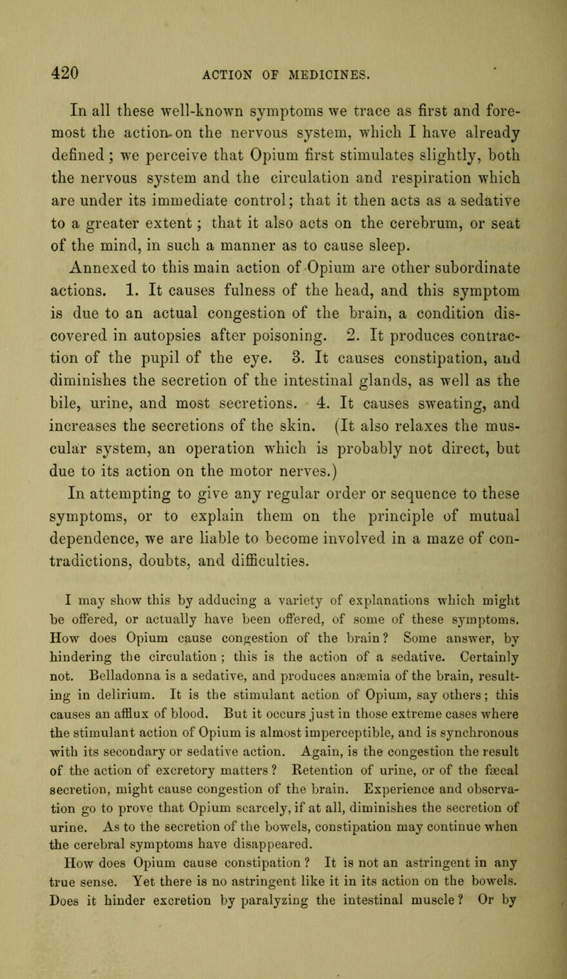 In all these well-known symptoms we trace as first and fore- most the action, on the nervous system, which I have already defined; we perceive that Opium first stimulates slightly, both the nervous system and the circulation and respiration which are under its immediate control; that it then acts as a sedative to a greater extent; that it also acts on the cerebrum, or seat of the mind, in such a manner as to cause sleep. Annexed to this main action of Opium are other subordinate actions. 1. It causes fulness of the head, and this symptom is due to an actual congestion of the brain, a condition dis- covered in autopsies after poisoning. 2. It produces contrac- tion of the pupil of the eye. 3. It causes constipation, and diminishes the secretion of the intestinal glands, as well as the bile, urine, and most secretions. 4. It causes sweating, and increases the secretions of the skin. (It also relaxes the mus- cular system, an operation which is probably not direct, but due to its action on the motor nerves.) In attempting to give any regular order or sequence to these symptoms, or to explain them on the principle of mutual dependence, we are liable to become involved in a maze of con- tradictions, doubts, and difficulties. I may show this by adducing a variety of explanations which might be offered, or actually have been offered, of some of these symptoms. How does Opium cause congestion of the brain? Some answer, by hindering the circulation ; this is the action of a sedative. Certainly not. Belladonna is a sedative, and produces anaemia of the brain, result- ing in delirium. It is the stimulant action of Opium, say others; this causes an afflux of blood. But it occurs just in those extreme cases where the stimulant action of Opium is almost imperceptible, and is synchronous with its secondary or sedative action. Again, is the congestion the result of the action of excretory matters ? Retention of urine, or of the faecal secretion, might cause congestion of the brain. Experience and observa- tion go to prove that Opium scarcely, if at all, diminishes the secretion of urine. As to the secretion of the bowels, constipation may continue when the cerebral symptoms have disappeared. How does Opium cause constipation ? It is not an astringent in any true sense. Yet there is no astringent like it in its action on the bowels. Does it hinder excretion by paralyzing the intestinal muscle ? Or by