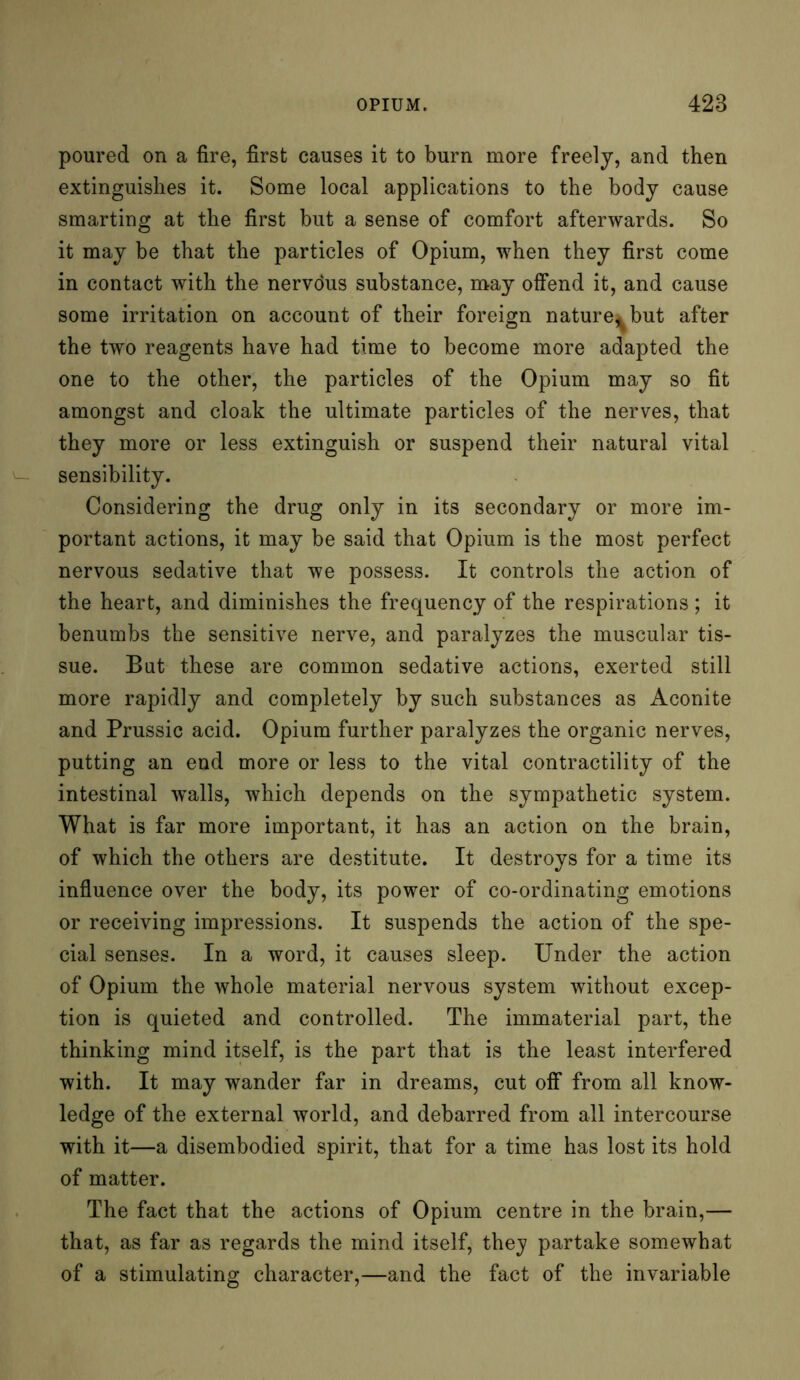 poured on a fire, first causes it to burn more freely, and then extinguishes it. Some local applications to the body cause smarting at the first but a sense of comfort afterwards. So it may be that the particles of Opium, when they first come in contact with the nervdus substance, may offend it, and cause some irritation on account of their foreign nature* but after the two reagents have had time to become more adapted the one to the other, the particles of the Opium may so fit amongst and cloak the ultimate particles of the nerves, that they more or less extinguish or suspend their natural vital sensibility. Considering the drug only in its secondary or more im- portant actions, it may be said that Opium is the most perfect nervous sedative that we possess. It controls the action of the heart, and diminishes the frequency of the respirations ; it benumbs the sensitive nerve, and paralyzes the muscular tis- sue. Bat these are common sedative actions, exerted still more rapidly and completely by such substances as Aconite and Prussic acid. Opium further paralyzes the organic nerves, putting an end more or less to the vital contractility of the intestinal walls, which depends on the sympathetic system. What is far more important, it has an action on the brain, of which the others are destitute. It destroys for a time its influence over the body, its power of co-ordinating emotions or receiving impressions. It suspends the action of the spe- cial senses. In a word, it causes sleep. Under the action of Opium the whole material nervous system without excep- tion is quieted and controlled. The immaterial part, the thinking mind itself, is the part that is the least interfered with. It may wander far in dreams, cut off from all know- ledge of the external world, and debarred from all intercourse with it—a disembodied spirit, that for a time has lost its hold of matter. The fact that the actions of Opium centre in the brain,— that, as far as regards the mind itself, they partake somewhat of a stimulating character,—and the fact of the invariable