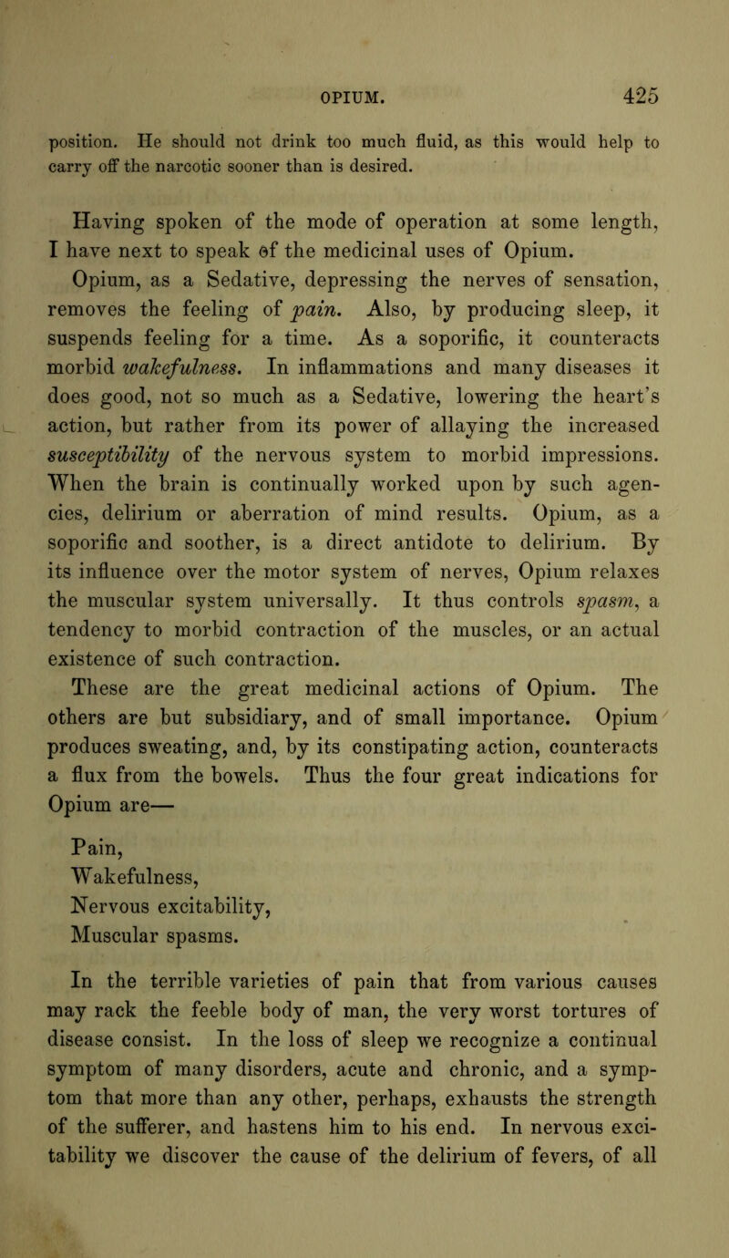 position. He should not drink too much fluid, as this would help to carry off the narcotic sooner than is desired. Having spoken of the mode of operation at some length, I have next to speak of the medicinal uses of Opium. Opium, as a Sedative, depressing the nerves of sensation, removes the feeling of pain. Also, by producing sleep, it suspends feeling for a time. As a soporific, it counteracts morbid wakefulness. In inflammations and many diseases it does good, not so much as a Sedative, lowering the heart’s action, but rather from its power of allaying the increased susceptibility of the nervous system to morbid impressions. When the brain is continually worked upon by such agen- cies, delirium or aberration of mind results. Opium, as a soporific and soother, is a direct antidote to delirium. By its influence over the motor system of nerves, Opium relaxes the muscular system universally. It thus controls spasm, a tendency to morbid contraction of the muscles, or an actual existence of such contraction. These are the great medicinal actions of Opium. The others are but subsidiary, and of small importance. Opium produces sweating, and, by its constipating action, counteracts a flux from the bowels. Thus the four great indications for Opium are— Pain, Wakefulness, Nervous excitability, Muscular spasms. In the terrible varieties of pain that from various causes may rack the feeble body of man, the very worst tortures of disease consist. In the loss of sleep we recognize a continual symptom of many disorders, acute and chronic, and a symp- tom that more than any other, perhaps, exhausts the strength of the sufferer, and hastens him to his end. In nervous exci- tability we discover the cause of the delirium of fevers, of all