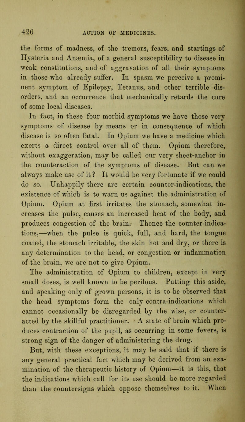 the forms of madness, of the tremors, fears, and startings of Hysteria and Anaemia, of a general susceptibility to disease in weak constitutions, and of aggravation of all their symptoms in those who already suffer. In spasm we perceive a promi- nent symptom of Epilepsy, Tetanus, and other terrible dis- orders, and an occurrence that mechanically retards the cure of some local diseases. In fact, in these four morbid symptoms we have those very symptoms of disease by means or in consequence of which disease is so often fatal. In Opium we have a medicine which exerts a direct control over all of them. Opium therefore, without exaggeration, may be called our very sheet-anchor in the counteraction of the symptoms of disease. But can we always make use of it ? It would be very fortunate if we could do so. Unhappily there are certain counter-indications, the existence of which is to warn us against the administration of Opium. Opium at first irritates the stomach, somewhat in- creases the pulse, causes an increased heat of the body, and produces congestion of the brain.- Thence the counter-indica- tions,—when the pulse is quick, full, and hard, the tongue coated, the stomach irritable, the skin hot and dry, or there is any determination to the head, or congestion or inflammation of the brain, we are not to give Opium. The administration of Opium to children, except in very small doses, is well known to be perilous. Putting this aside, and speaking only of grown persons, it is to be observed that the head symptoms form the only contra-indications which cannot occasionally be disregarded by the wise, or counter- acted by the skillful practitioner. A state of brain which pro- duces contraction of the pupil, as occurring in some fevers, is strong sign of the danger of administering the drug. But, with these exceptions, it may be said that if there is any general practical fact which may be derived from an exa- mination of the therapeutic history of Opium—it is this, that the indications which call for its use should be more regarded than the countersigns which oppose themselves to it. When