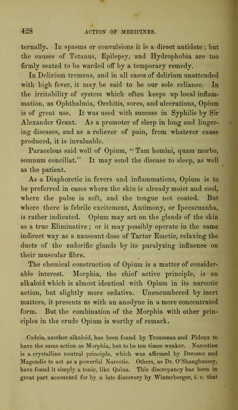 ternally. In spasms or convulsions it is a direct antidote; but the causes of Tetanus, Epilepsy, and Hydrophobia are too firmly seated to be warded off by a temporary remedy. In Delirium tremens, and in all cases of delirium unattended with high fever, it may be said to be our sole reliance. In the irritability of system which often keeps up local inflam- mation, as Ophthalmia, Orchitis, sores, and ulcerations, Opium is of great use. It was used with success in Syphilis by Sir Alexander Grant. As a promoter of sleep in long and linger- ing diseases, and as a reliever of pain, from whatever cause produced, it is invaluable. Paracelsus said well of Opium, “ Tam homini, quam morbo, somnum conciliat.” It may send the disease to sleep, as well as the patient. As a Diaphoretic in fevers and inflammations, Opium is to be preferred in cases where the skin is already moist and cool, where the pulse is soft, and the tongue not coated. But where there is febrile excitement, Antimony, or Ipecacuanha, is rather indicated. Opium may act on the glands of the skin as a true Eliminative; or it may possibly operate in the same indirect way as a nauseant dose of Tartar Emetic, relaxing the ducts of the sudorific glands by its paralyzing influence on their muscular fibre. The chemical construction of Opium is a matter of consider- able interest. Morphia, the chief active principle, is an alkaloid which is almost identical wdth Opium in its narcotic action, but slightly more sedative. Unencumbered by inert matters, it presents us with an anodyne in a more concentrated form. But the combination of the Morphia tvith other prin- ciples in the crude Opium is worthy of remark. Codeia, another alkaloid, has been found by Trousseau and Pidoux to have the same action as Morphia, but to be ten times weaker. Narcotine is a crystalline neutral principle, which was affirmed by Derosne and Magendie to act as a powerful Narcotic. Others, as Dr. O’Shaughnessy, have found it simply a tonic, like Quina. This discrepancy has been in great part accounted for by a late discovery by Winterberger, i. e. that