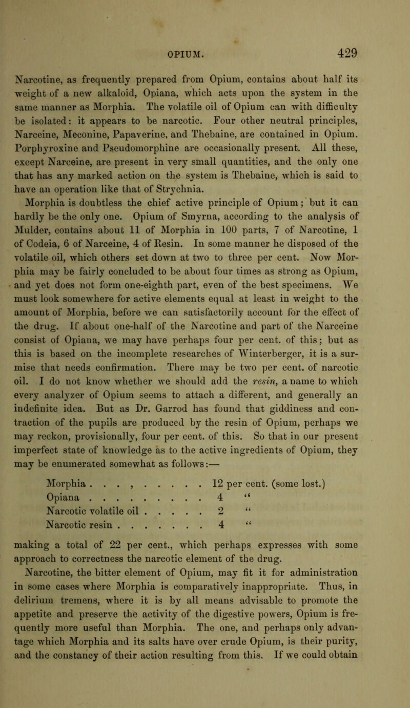 Narcotine, as frequently prepared from Opium, contains about half its weight of a new alkaloid, Opiana, which acts upon the system in the same manner as Morphia. The volatile oil of Opium can with difficulty be isolated: it appears to be narcotic. Four other neutral principles, Narceine, Meconine, Papaverine, and Thebaine, are contained in Opium. Porphyroxine and Pseudomorphine are occasionally present. All these, except Narceine, are present in very small quantities, and the only one that has any marked action on the system is Thebaine, which is said to have an operation like that of Strychnia. Morphia is doubtless the chief active principle of Opium; but it can hardly be the only one. Opium of Smyrna, according to the analysis of Mulder, contains about 11 of Morphia in 100 parts, 7 of Narcotine, 1 of Codeia, 6 of Narceine, 4 of Resin. In some manner he disposed of the volatile oil, which others set down at two to three per cent. Now Mor- phia may be fairly concluded to be about four times as strong as Opium, and yet does not form one-eighth part, even of the best specimens. We must look somewhere for active elements equal at least in weight to the amount of Morphia, before we can satisfactorily account for the effect of the drug. If about one-half of the Narcotine and part of the Narceine consist of Opiana, we may have perhaps four per cent, of this; but as this is based on the incomplete researches of Winterberger, it is a sur- mise that needs confirmation. There may be two per cent, of narcotic oil. I do not know whether we should add the resin, a name to which every analyzer of Opium seems to attach a different, and generally an indefinite idea. But as Dr. Garrod has found that giddiness and con- traction of the pupils are produced by the resin of Opium, perhaps we may reckon, provisionally, four per cent, of this. So that in our present imperfect state of knowledge as to the active ingredients of Opium, they may be enumerated somewhat as follows:— Morphia . . . , 12 per cent, (some lost.) Opiana 4 “ Narcotic volatile oil 2 “ Narcotic resin 4 “ making a total of 22 per cent., which perhaps expresses with some approach to correctness the narcotic element of the drug. Narcotine, the bitter element of Opium, may fit it for administration in some cases where Morphia is comparatively inappropriate. Thus, in delirium tremens, where it is by all means advisable to promote the appetite and preserve the activity of the digestive powers, Opium is fre- quently more useful than Morphia. The one, and perhaps only advan- tage which Morphia and its salts have over crude Opium, is their purity, and the constancy of their action resulting from this. If we could obtain