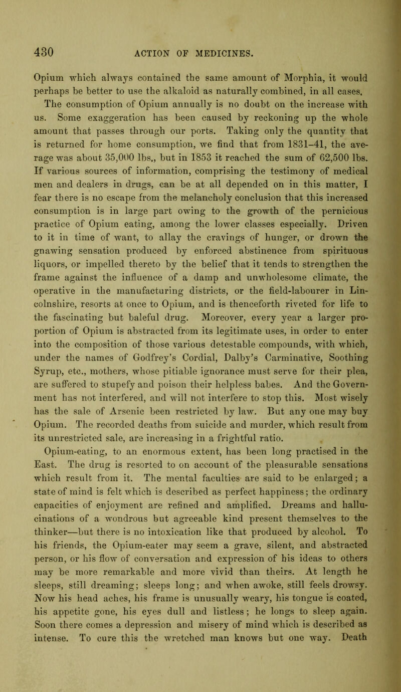 Opium which always contained the same amount of Morphia, it would perhaps be better to use the alkaloid as naturally combined, in all cases. The consumption of Opium annually is no doubt on the increase with us. Some exaggeration has been caused by reckoning up the whole amount that passes through our ports. Taking only the quantity that is returned for home consumption, we find that from 1831-41, the ave- rage was about 35,000 lbs., but in 1853 it reached the sum of 62,500 lbs. If various sources of information, comprising the testimony of medical men and dealers in drugs, can be at all depended on in this matter, I fear there is no escape from the melancholy conclusion that this increased consumption is in large part owing to the growth of the pernicious practice of Opium eating, among the lower classes especially. Driven to it in time of want, to allay the cravings of hunger, or drown the gnawing sensation produced by enforced abstinence from spirituous liquors, or impelled thereto by the belief that it tends to strengthen the frame against the influence of a damp and unwholesome climate, the operative in the manufacturing districts, or the field-labourer in Lin- colnshire, resorts at once to Opium, and is thenceforth riveted for life to the fascinating but baleful drug. Moreover, every year a larger pro- portion of Opium is abstracted from its legitimate uses, in order to enter into the composition of those various detestable compounds, with which, under the names of Godfrey’s Cordial, Dalby’s Carminative, Soothing Syrup, etc., mothers, whose pitiable ignorance must serve for their plea, are suffered to stupefy and poison their helpless babes. And the Govern- ment has not interfered, and will not interfere to stop this. Most wisely has the sale of Arsenic been restricted by law. But any one may buy Opium. The recorded deaths from suicide and murder, which result from its unrestricted sale, are increasing in a frightful ratio. Opium-eating, to an enormous extent, has been long practised in the East. The drug is resorted to on account of the pleasurable sensations which result from it. The mental faculties are said to be enlarged; a state of mind is felt which is described as perfect happiness; the ordinary capacities of enjoyment are refined and amplified. Dreams and hallu- cinations of a wondrous but agreeable kind present themselves to the thinker—but there is no intoxication like that produced by alcohol. To his friends, the Opium-eater may seem a grave, silent, and abstracted person, or his flow of conversation and expression of bis ideas to others may be more remarkable and more vivid than theirs. At length he sleeps, still dreaming; sleeps long; and when awoke, still feels drowsy. Now his head aches, his frame is unusually weary, his tongue is coated, his appetite gone, his eyes dull and listless; he longs to sleep again. Soon there comes a depression and misery of mind which is described as intense. To cure this the wretched man knows but one way. Death