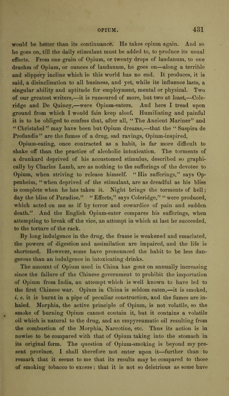 would be better than its continuance. He takes opium again. And so he goes on, till the daily stimulant must be added to, to produce its usual effects. From one grain of Opium, or twenty drops of laudanum, to one drachm of Opium, or ounces of laudanum, he goes on—along a terrible and slippery incline which in this world has no end. It produces, it is said, a disinclination to all business, and yet, while its influence lasts, a singular ability and aptitude for employment, mental or physical. Two of our greatest writers,—it is rumoured of more, but two at least,—Cole- ridge and De Quincy,—were Opium-eaters. And here I tread upon ground from which I would fain keep aloof. Humiliating and painful it is to be obliged to confess that, after all, “ The Ancient Mariner” and “ Christabel” may have been but Opium dreams,—that the “ Suspira de Profundis” are the fumes of a drug, sad ravings, Opium-inspired. Opium-eating, once contracted as a habit, is far more difficult to shake off than the practice of alcoholic intoxication. The torments of a drunkard deprived of his accustomed stimulus, described so graphi- cally by Charles Lamb, are as nothing to the sufferings of the devotee to Opium, when striving to release himself. “ His sufferings,” says Op- penheim, “ when deprived of the stimulant, are as dreadful as his bliss is complete when he has taken it. Night brings the torments of hell; day the bliss of Paradise.” “ Effects,” says Coleridge,” “ were produced, which acted on me as if by terror and cowardice of pain and sudden death.” And the English Opium-eater compares his sufferings, when attempting to break off the vice, an attempt in which at last he succeeded, to the torture of the rack. By long indulgence in the drug, the frame is weakened and emaciated, the powers of digestion and assimilation are impaired, and the life is shortened. However, some have pronounced the habit to be less dan- gerous than an indulgence in intoxicating drinks. The amount of Opium used in China has gone on annually increasing since the failure of the Chinese government to prohibit the importation of Opium from India, an attempt which is well known to have led to the first Chinese war. Opium in China is seldom eaten,—it is smoked, i. e. it is burnt in a pipe of peculiar construction, and the fumes are in- haled. Morphia, the active principle of Opium, is not volatile, so the smoke of burning Opium cannot contain it, but it contains a volatile oil which is natural to the drug, and an empyreumatic oil resulting from the combustion of the Morphia, Narcotine, etc. Thus its action is in nowise to be compared with that of Opium taking into the stomach in its original form. The question of Opium-smoking is beyond my pre- sent province, I shall therefore not enter upon it—further than to remark that it seems to me that its results may be compared to those of smoking tobacco to excess; that it is not so deletrious as some have