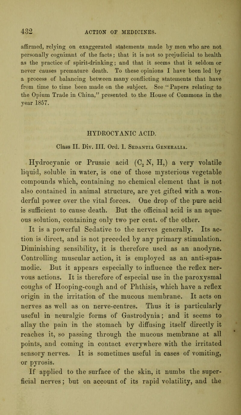 affirmed, relying on exaggerated statements made by men who are not personally cognizant of the facts; that it is not so prejudicial to health as the practice of spirit-drinking; and that it seems that it seldom or never causes premature death. To these opinions I have been led by a process of balancing between many conflicting statements that have from time to time been made on the subject. See “Papers relating to the Opium Trade in China,” presented to the House of Commons in the year 1857. HYDROCYANIC ACID. Class II. Div. III. Ord. 1. Sedantia Generalia. Hydrocyanic or Prussic acid (C2 N, H,) a very volatile liquid, soluble in water, is one of those mysterious vegetable compounds which, containing no chemical element that is not also contained in animal structure, are yet gifted with a won- derful power over the vital forces. One drop of the pure acid is sufficient to cause death. But the officinal acid is an aque- ous solution, containing only two per cent, of the other. It is a powerful Sedative to the nerves generally. Its ac- tion is direct, and is not preceded by any primary stimulation. Diminishing sensibility, it is therefore used as an anodyne. Controlling muscular action, it is employed as an anti-spas- modic. But it appears especially to influence the reflex ner- vous actions. It is therefore of especial use in the paroxysmal coughs of Hooping-cough and of Phthisis, which have a reflex origin in the irritation of the mucous membrane. It acts on nerves as well as on nerve-centres. Thus it is particularly useful in neuralgic forms of Gastrodynia; and it seems to allay the pain in the stomach by diffusing itself directly it reaches it, so passing through the mucous membrane at all points, and coming in contact everywhere with the irritated sensory nerves. It is sometimes useful in cases of vomiting, or pyrosis. If applied to the surface of the skin, it numbs the super- ficial nerves; but on account of its rapid volatility, and the