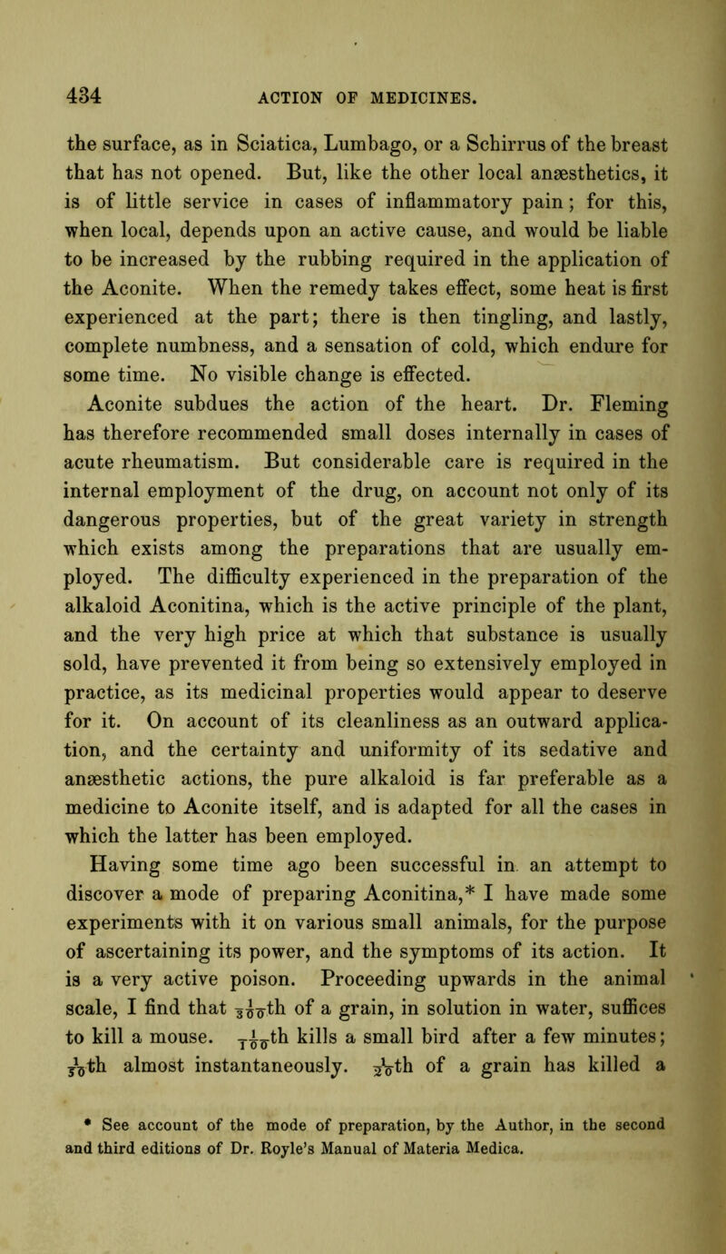 the surface, as in Sciatica, Lumbago, or a Schirrus of the breast that has not opened. But, like the other local anaesthetics, it is of little service in cases of inflammatory pain; for this, when local, depends upon an active cause, and would be liable to be increased by the rubbing required in the application of the Aconite. When the remedy takes effect, some heat is first experienced at the part; there is then tingling, and lastly, complete numbness, and a sensation of cold, which endure for some time. No visible change is effected. Aconite subdues the action of the heart. Dr. Fleming has therefore recommended small doses internally in cases of acute rheumatism. But considerable care is required in the internal employment of the drug, on account not only of its dangerous properties, but of the great variety in strength which exists among the preparations that are usually em- ployed. The difficulty experienced in the preparation of the alkaloid Aconitina, which is the active principle of the plant, and the very high price at which that substance is usually sold, have prevented it from being so extensively employed in practice, as its medicinal properties would appear to deserve for it. On account of its cleanliness as an outward applica- tion, and the certainty and uniformity of its sedative and anaesthetic actions, the pure alkaloid is far preferable as a medicine to Aconite itself, and is adapted for all the cases in which the latter has been employed. Having some time ago been successful in. an attempt to discover a mode of preparing Aconitina,* I have made some experiments with it on various small animals, for the purpose of ascertaining its power, and the symptoms of its action. It is a very active poison. Proceeding upwards in the animal scale, I find that 3^th of a grain, in solution in water, suffices to kill a mouse, yi^-th kills a small bird after a few minutes; yVth almost instantaneously. of a grain has killed a * See account of the mode of preparation, by the Author, in the second and third editions of Dr. Royle’s Manual of Materia Medica.