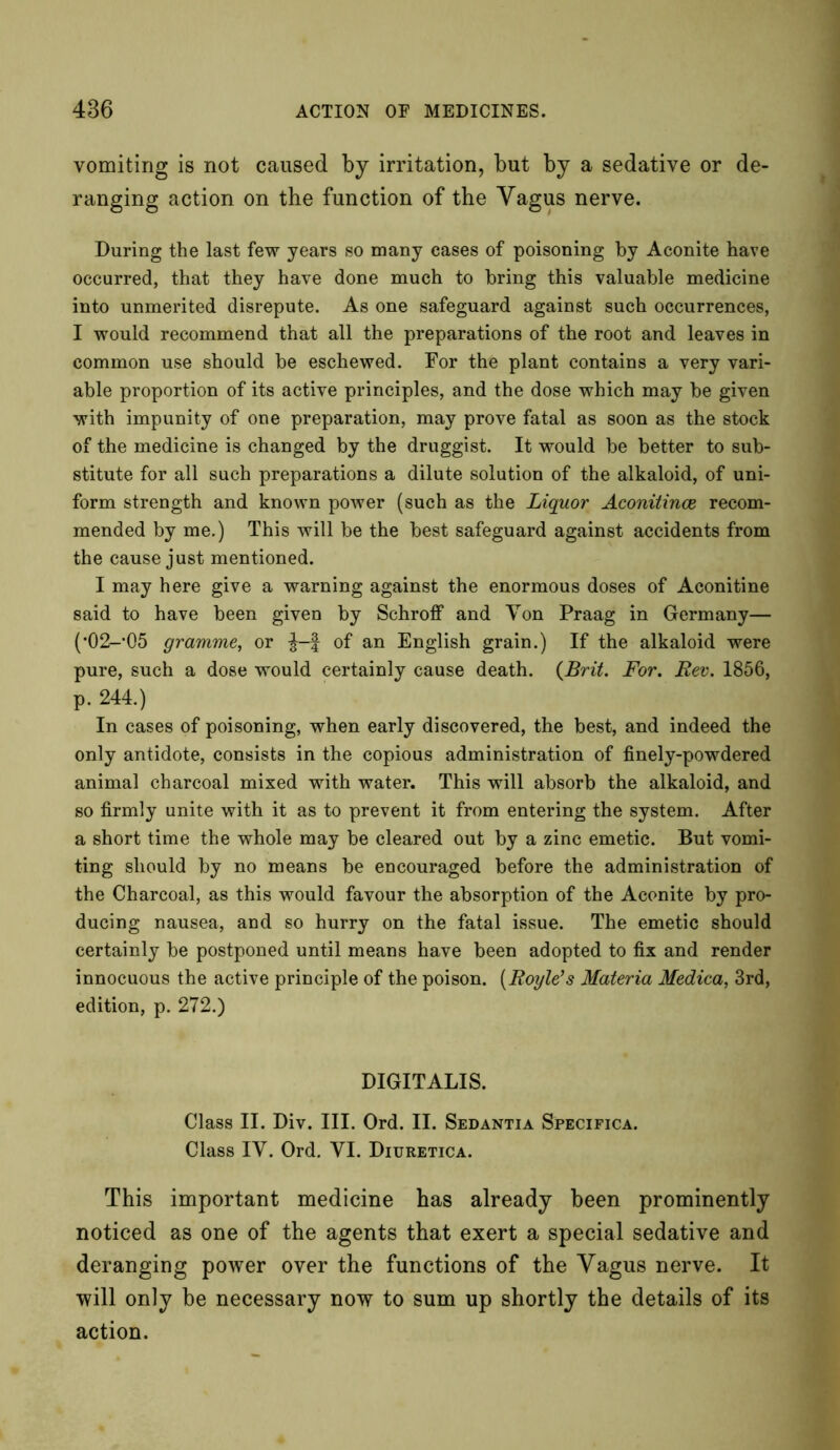 vomiting is not caused by irritation, but by a sedative or de- ranging action on the function of the Vagus nerve. During the last few years so many cases of poisoning by Aconite have occurred, that they have done much to bring this valuable medicine into unmerited disrepute. As one safeguard against such occurrences, I would recommend that all the preparations of the root and leaves in common use should be eschewed. For the plant contains a very vari- able proportion of its active principles, and the dose which may be given with impunity of one preparation, may prove fatal as soon as the stock of the medicine is changed by the druggist. It would be better to sub- stitute for all such preparations a dilute solution of the alkaloid, of uni- form strength and known power (such as the Liquor Aconitines recom- mended by me.) This will be the best safeguard against accidents from the cause just mentioned. I may here give a warning against the enormous doses of Aconitine said to have been given by Schroff and Von Praag in Germany— (•O^’OS gramme, or f of an English grain.) If the alkaloid were pure, such a dose would certainly cause death. {Brit. For. Rev. 1856, p. 244.) In cases of poisoning, when early discovered, the best, and indeed the only antidote, consists in the copious administration of finely-powdered animal charcoal mixed with water. This will absorb the alkaloid, and so firmly unite with it as to prevent it from entering the system. After a short time the whole may be cleared out by a zinc emetic. But vomi- ting should by no means be encouraged before the administration of the Charcoal, as this would favour the absorption of the Aconite by pro- ducing nausea, and so hurry on the fatal issue. The emetic should certainly be postponed until means have been adopted to fix and render innocuous the active principle of the poison. (Roi/le’s Materia Medica, 3rd, edition, p. 272.) DIGITALIS. Class II. Div. III. Ord. II. Sedantia Specifica. Class IV. Ord. VI. Diuretica. This important medicine has already been prominently noticed as one of the agents that exert a special sedative and deranging power over the functions of the Vagus nerve. It will only be necessary now to sum up shortly the details of its action.
