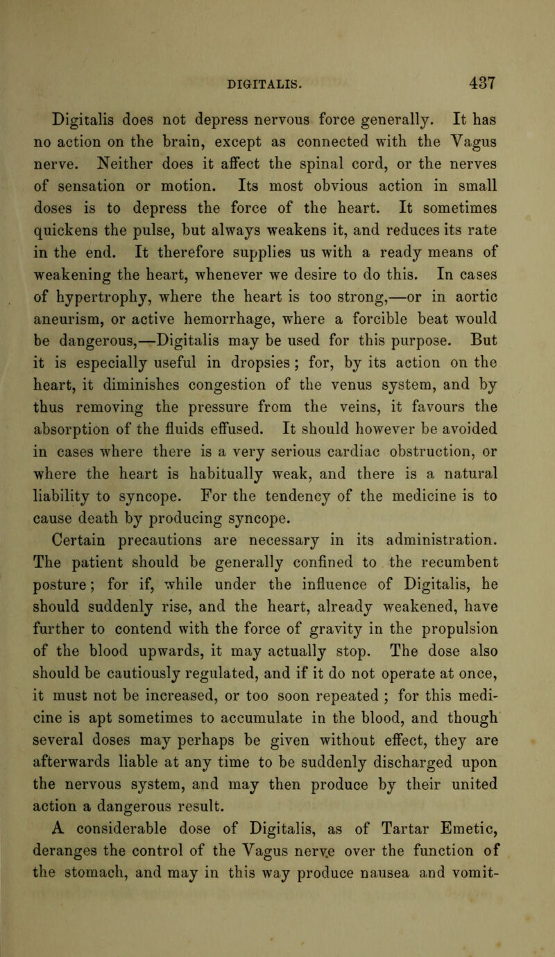Digitalis does not depress nervous force generally. It has no action on the brain, except as connected with the Vagus nerve. Neither does it affect the spinal cord, or the nerves of sensation or motion. Its most obvious action in small doses is to depress the force of the heart. It sometimes quickens the pulse, but always weakens it, and reduces its rate in the end. It therefore supplies us with a ready means of weakening the heart, whenever we desire to do this. In cases of hypertrophy, where the heart is too strong,—or in aortic aneurism, or active hemorrhage, where a forcible beat wrould be dangerous,—Digitalis may be used for this purpose. But it is especially useful in dropsies; for, by its action on the heart, it diminishes congestion of the venus system, and by thus removing the pressure from the veins, it favours the absorption of the fluids effused. It should however be avoided in cases where there is a very serious cardiac obstruction, or where the heart is habitually weak, and there is a natural liability to syncope. For the tendency of the medicine is to cause death by producing syncope. Certain precautions are necessary in its administration. The patient should be generally confined to the recumbent posture; for if, while under the influence of Digitalis, he should suddenly rise, and the heart, already weakened, have further to contend with the force of gravity in the propulsion of the blood upwards, it may actually stop. The dose also should be cautiously regulated, and if it do not operate at once, it must not be increased, or too soon repeated ; for this medi- cine is apt sometimes to accumulate in the blood, and though several doses may perhaps be given without effect, they are afterwards liable at any time to be suddenly discharged upon the nervous system, and may then produce by their united action a dangerous result. A considerable dose of Digitalis, as of Tartar Emetic, deranges the control of the Vagus nerv.e over the function of the stomach, and may in this way produce nausea and vomit-