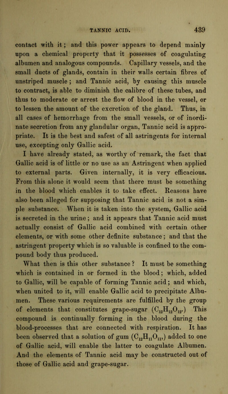 contact with it; and this power appears to depend mainly upon a chemical property that it possesses of coagulating albumen and analogous compounds. Capillary vessels, and the small ducts of glands, contain in their walls certain fibres of unstriped muscle ; and Tannic acid, by causing this muscle to contract, is able to diminish the calibre of these tubes, and thus to moderate or arrest the flow of blood in the vessel, or to lessen the amount of the excretion of the gland. Thus, in all cases of hemorrhage from the small vessels, or of inordi- nate secretion from any glandular organ, Tannic acid is appro- priate. It is the best and safest of all astringents for internal use, excepting only Gallic acid. I have already stated, as worthy of remark, the fact that Gallic acid is of little or no use as an Astringent when applied to external parts. Given internally, it is very efficacious. From this alone it would seem that there must be something in the blood which enables it to take effect. Reasons have also been alleged for supposing that Tannic acid is not a sim- ple substance. When it is taken into the system, Gallic acid is secreted in the urine; and it appears that Tannic acid must actually consist of Gallic acid combined with certain other elements, or with some other definite substance; and that the astringent property which is so valuable is confined to the com- pound body thus produced. What then is this other substance ? It must be something which is contained in or formed in the blood; which, added to Gallic, will be capable of forming Tannic acid; and which, when united to it, will enable Gallic acid to precipitate Albu- men. These various requirements are fulfilled by the group of elements that constitutes grape-sugar (C12H12012.) This compound is continually forming in the blood during the blood-processes that are connected with respiration. It has been observed that a solution of gum (C12HuOn,) added to one of Gallic acid, will enable the latter to coagulate Albumen. And the elements of Tannic acid may be constructed out of those of Gallic acid and grape-sugar.