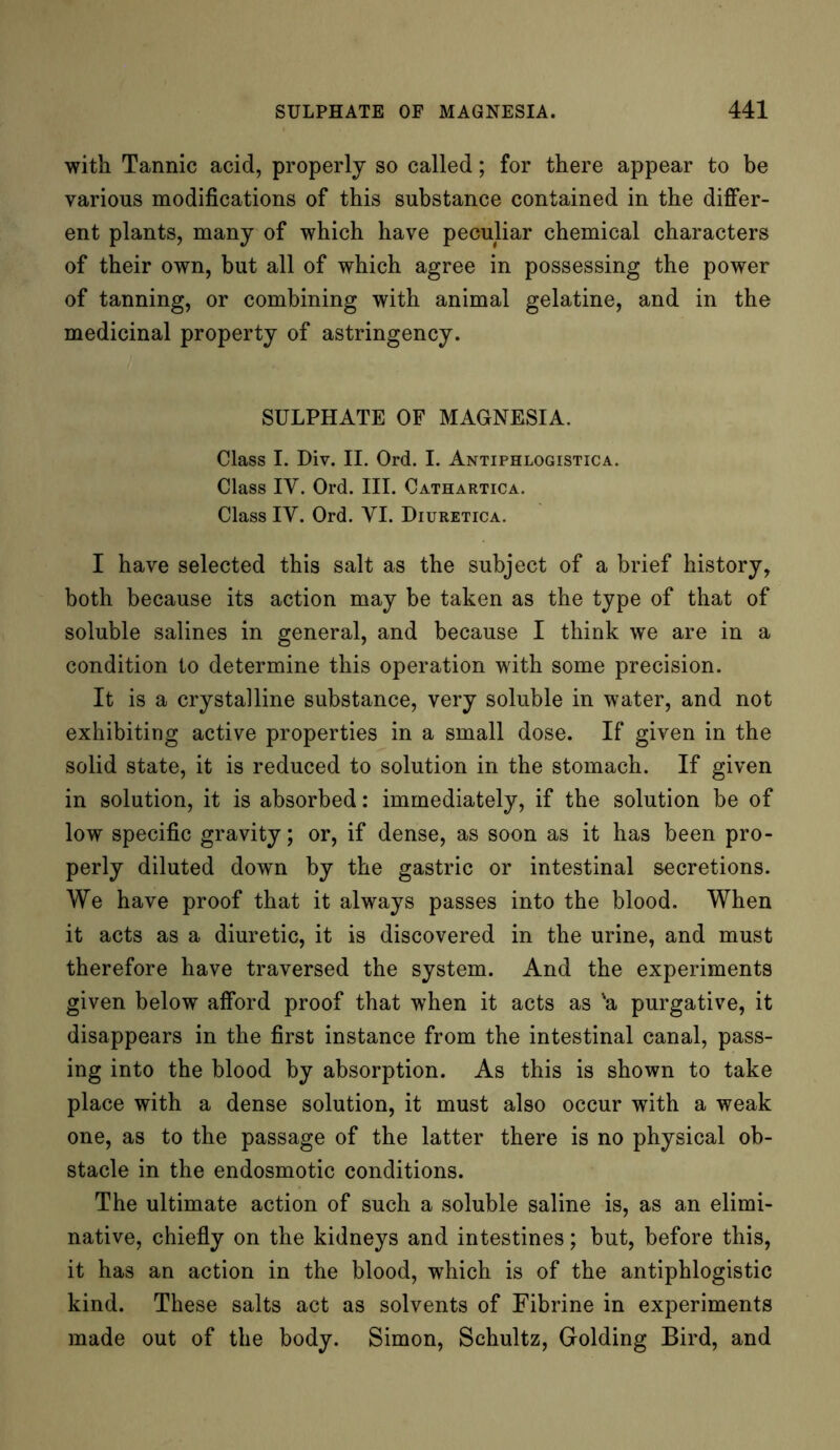 with Tannic acid, properly so called; for there appear to be various modifications of this substance contained in the differ- ent plants, many of which have peculiar chemical characters of their own, but all of which agree in possessing the power of tanning, or combining with animal gelatine, and in the medicinal property of astringency. SULPHATE OF MAGNESIA. Class I. Div. II. Ord. I. Antiphlogistica. Class IV. Ord. III. Cathartica. Class IV. Ord. VI. Diuretica. I have selected this salt as the subject of a brief history, both because its action may be taken as the type of that of soluble salines in general, and because I think we are in a condition to determine this operation with some precision. It is a crystalline substance, very soluble in water, and not exhibiting active properties in a small dose. If given in the solid state, it is reduced to solution in the stomach. If given in solution, it is absorbed: immediately, if the solution be of low specific gravity; or, if dense, as soon as it has been pro- perly diluted down by the gastric or intestinal secretions. We have proof that it always passes into the blood. When it acts as a diuretic, it is discovered in the urine, and must therefore have traversed the system. And the experiments given below afford proof that when it acts as 'a purgative, it disappears in the first instance from the intestinal canal, pass- ing into the blood by absorption. As this is shown to take place with a dense solution, it must also occur with a weak one, as to the passage of the latter there is no physical ob- stacle in the endosmotic conditions. The ultimate action of such a soluble saline is, as an elimi- native, chiefly on the kidneys and intestines; but, before this, it has an action in the blood, which is of the antiphlogistic kind. These salts act as solvents of Fibrine in experiments made out of the body. Simon, Schultz, Golding Bird, and