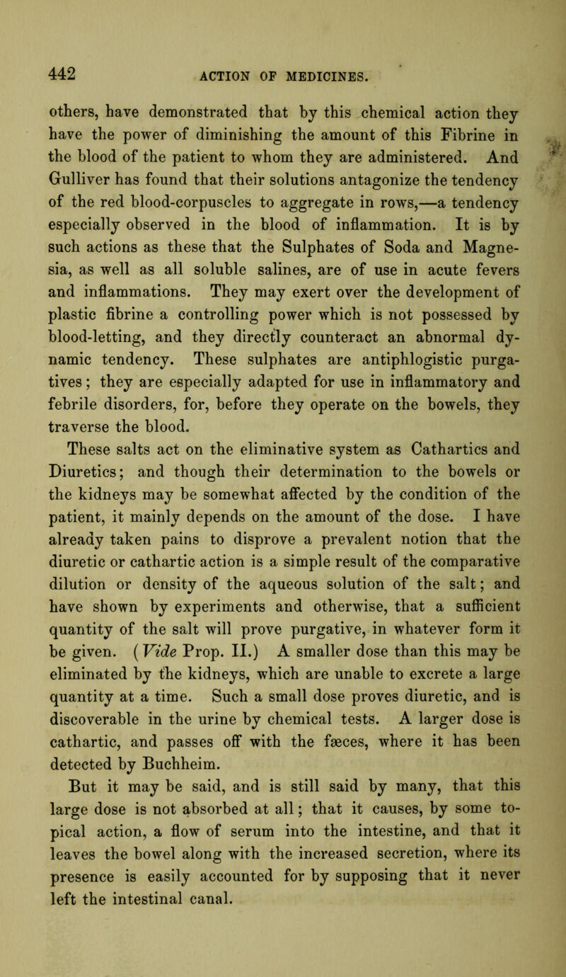 others, have demonstrated that by this chemical action they have the power of diminishing the amount of this Fibrine in the blood of the patient to whom they are administered. And Gulliver has found that their solutions antagonize the tendency of the red blood-corpuscles to aggregate in rows,—a tendency especially observed in the blood of inflammation. It is by such actions as these that the Sulphates of Soda and Magne- sia, as well as all soluble salines, are of use in acute fevers and inflammations. They may exert over the development of plastic fibrine a controlling power which is not possessed by blood-letting, and they directly counteract an abnormal dy- namic tendency. These sulphates are antiphlogistic purga- tives ; they are especially adapted for use in inflammatory and febrile disorders, for, before they operate on the bowels, they traverse the blood. These salts act on the eliminative system as Cathartics and Diuretics; and though their determination to the bowels or the kidneys may be somewhat affected by the condition of the patient, it mainly depends on the amount of the dose. I have already taken pains to disprove a prevalent notion that the diuretic or cathartic action is a simple result of the comparative dilution or density of the aqueous solution of the salt; and have shown by experiments and otherwise, that a sufficient quantity of the salt will prove purgative, in whatever form it be given. (Vide Prop. II.) A smaller dose than this may be eliminated by the kidneys, which are unable to excrete a large quantity at a time. Such a small dose proves diuretic, and is discoverable in the urine by chemical tests. A larger dose is cathartic, and passes off with the faeces, where it has been detected by Buchheim. But it may be said, and is still said by many, that this large dose is not absorbed at all; that it causes, by some to- pical action, a flow of serum into the intestine, and that it leaves the bowel along with the increased secretion, where its presence is easily accounted for by supposing that it never left the intestinal canal.