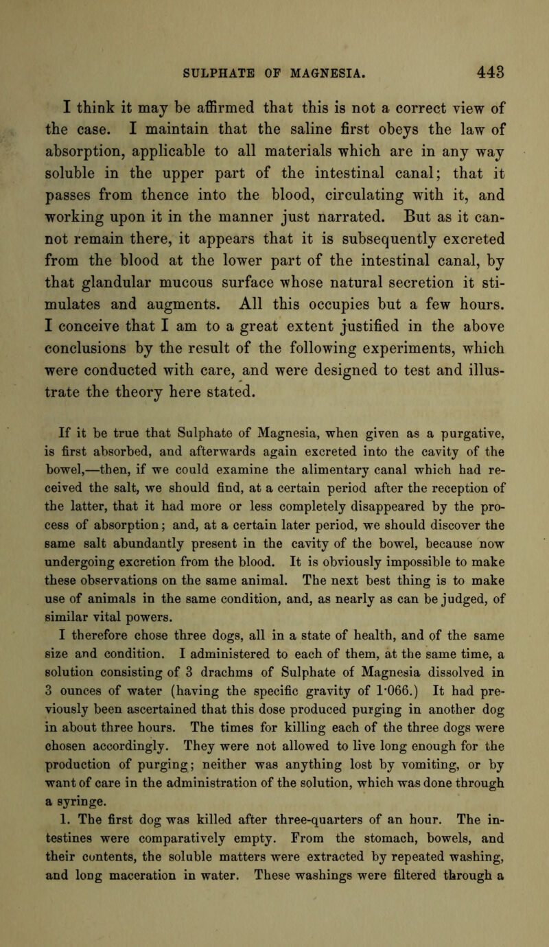 I think it may be affirmed that this is not a correct view of the case. I maintain that the saline first obeys the law of absorption, applicable to all materials which are in any way soluble in the upper part of the intestinal canal; that it passes from thence into the blood, circulating with it, and working upon it in the manner just narrated. But as it can- not remain there, it appears that it is subsequently excreted from the blood at the lower part of the intestinal canal, by that glandular mucous surface whose natural secretion it sti- mulates and augments. All this occupies but a few hours. I conceive that I am to a great extent justified in the above conclusions by the result of the following experiments, which were conducted with care, and were designed to test and illus- trate the theory here stated. If it be true that Sulphate of Magnesia, when given as a purgative, is first absorbed, and afterwards again excreted into the cavity of the bowel,—then, if we could examine the alimentary canal which had re- ceived the salt, we should find, at a certain period after the reception of the latter, that it had more or less completely disappeared by the pro- cess of absorption; and, at a certain later period, we should discover the same salt abundantly present in the cavity of the bowel, because now undergoing excretion from the blood. It is obviously impossible to make these observations on the same animal. The next best thing is to make use of animals in the same condition, and, as nearly as can be judged, of similar vital powers. I therefore chose three dogs, all in a state of health, and of the same size and condition. I administered to each of them, at the same time, a solution consisting of 3 drachms of Sulphate of Magnesia dissolved in 3 ounces of water (having the specific gravity of 1*066.) It had pre- viously been ascertained that this dose produced purging in another dog in about three hours. The times for killing each of the three dogs were chosen accordingly. They were not allowed to live long enough for the production of purging ; neither was anything lost by vomiting, or by want of care in the administration of the solution, which was done through a syringe. 1. The first dog was killed after three-quarters of an hour. The in- testines were comparatively empty. From the stomach, bowels, and their contents, the soluble matters were extracted by repeated washing, and long maceration in water. These washings were filtered through a