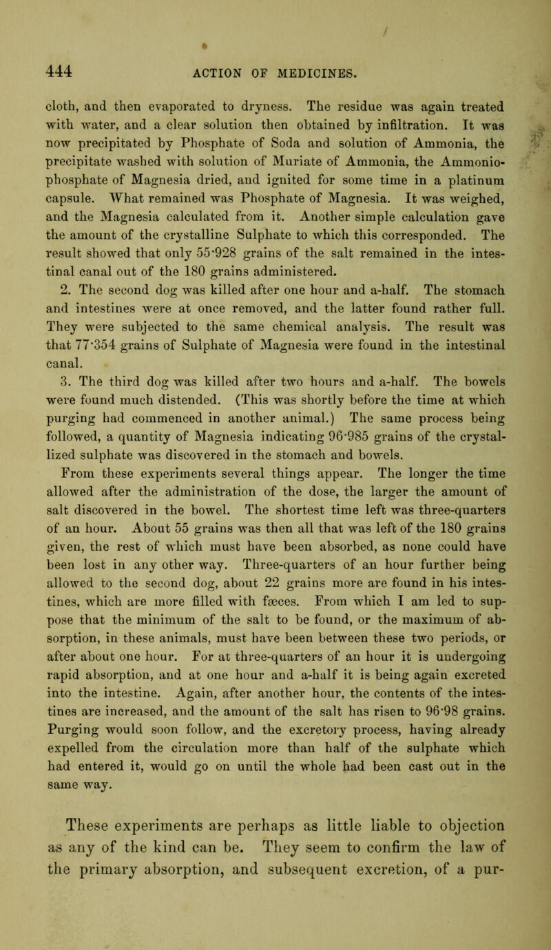 / 444 ACTION OF MEDICINES. cloth, and then evaporated to dryness. The residue was again treated with water, and a clear solution then obtained by infiltration. It was now precipitated by Phosphate of Soda and solution of Ammonia, the precipitate washed with solution of Muriate of Ammonia, the Ammonio- phosphate of Magnesia dried, and ignited for some time in a platinum capsule. What remained was Phosphate of Magnesia. It was weighed, and the Magnesia calculated from it. Another simple calculation gave the amount of the crystalline Sulphate to which this corresponded. The result showed that only 55 928 grains of the salt remained in the intes- tinal canal out of the 180 grains administered. 2. The second dog was killed after one hour and a-half. The stomach and intestines were at once removed, and the latter found rather full. They were subjected to the same chemical analysis. The result was that 77*354 grains of Sulphate of Magnesia were found in the intestinal canal. 3. The third dog was killed after two hours and a-half. The bowels were found much distended. (This was shortly before the time at which purging had commenced in another animal.) The same process being followed, a quantity of Magnesia indicating 96*985 grains of the crystal- lized sulphate was discovered in the stomach and bowels. From these experiments several things appear. The longer the time allowed after the administration of the dose, the larger the amount of salt discovered in the bowel. The shortest time left was three-quarters of an hour. About 55 grains was then all that was left of the 180 grains given, the rest of which must have been absorbed, as none could have been lost in any other way. Three-quarters of an hour further being allowed to the second dog, about 22 grains more are found in his intes- tines, which are more filled with faeces. From which I am led to sup- pose that the minimum of the salt to be found, or the maximum of ab- sorption, in these animals, must have been between these two periods, or after about one hour. For at three-quarters of an hour it is undergoing rapid absorption, and at one hour and a-half it is being again excreted into the intestine. Again, after another hour, the contents of the intes- tines are increased, and the amount of the salt has risen to 96*98 grains. Purging would soon follow, and the excretory process, having already expelled from the circulation more than half of the sulphate which had entered it, would go on until the whole had been cast out in the same way. These experiments are perhaps as little liable to objection as any of the kind can be. They seem to confirm the law of the primary absorption, and subsequent excretion, of a pur-