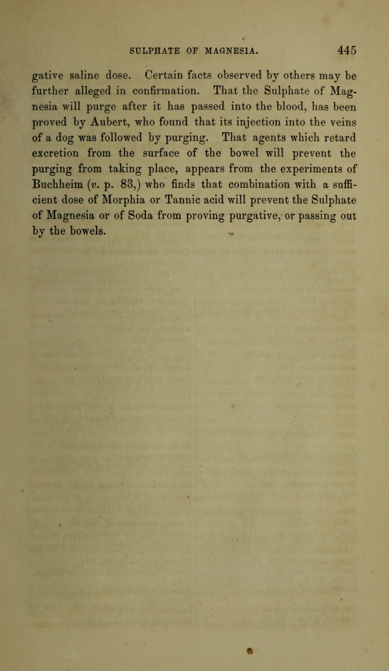 gative saline dose. Certain facts observed by others may be further alleged in confirmation. That the Sulphate of Mag- nesia will purge after it has passed into the blood, has been proved by Aubert, who found that its injection into the veins of a dog was followed by purging. That agents which retard excretion from the surface of the bowel will prevent the purging from taking place, appears from the experiments of Buchheim (v. p. 83,) who finds that combination with a suffi- cient dose of Morphia or Tannic acid will prevent the Sulphate of Magnesia or of Soda from proving purgative, or passing out by the bowels.