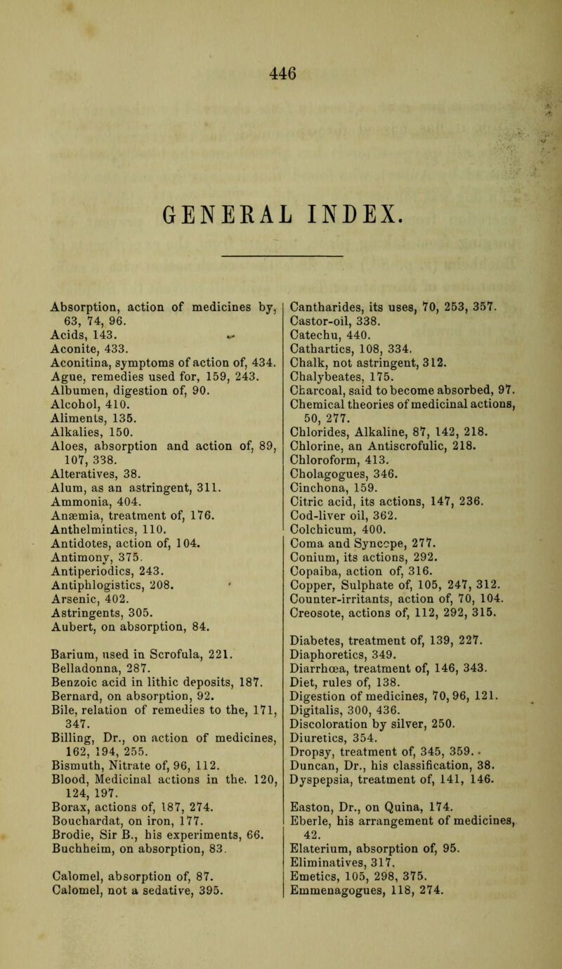 GENERAL INDEX. Absorption, action of medicines by, 63, 74, 96. Acids, 143. v» Aconite, 433. Aconitina, symptoms of action of, 434. Ague, remedies used for, 159, 243. Albumen, digestion of, 90. Alcohol, 410. Aliments, 135. Alkalies, 150. Aloes, absorption and action of, 89, 107, 338. Alteratives, 38. Alum, as an astringent, 311. Ammonia, 404. Anaemia, treatment of, 176. Anthelmintics, 110. Antidotes, action of, 104. Antimony, 375. Antiperiodics, 243. Antiphlogistics, 208. Arsenic, 402. Astringents, 305. Aubert, on absorption, 84. Barium, used in Scrofula, 221. Belladonna, 287. Benzoic acid in lithic deposits, 187. Bernard, on absorption, 92. Bile, relation of remedies to the, 171, 347. Billing, Dr., on action of medicines, 162, 194, 255. Bismuth, Nitrate of, 96, 112. Blood, Medicinal actions in the, 120, 124, 197. Borax, actions of, 187, 274. Bouchardat, on iron, 177. Brodie, Sir B., his experiments, 66. Buchheim, on absorption, 83. Calomel, absorption of, 87. Calomel, not a sedative, 395. Cantharides, its uses, 70, 253, 357. Castor-oil, 338. Catechu, 440. Cathartics, 108, 334. Chalk, not astringent, 312. Chalybeates, 175. Charcoal, said to become absorbed, 97. Chemical theories of medicinal actions, 50, 277. Chlorides, Alkaline, 87, 142, 218. Chlorine, an Antiscrofulic, 218. Chloroform, 413. Cholagogues, 346. Cinchona, 159. Citric acid, its actions, 147, 236. Cod-liver oil, 362. Colchicum, 400. Coma and Syncope, 277. Conium, its actions, 292. Copaiba, action of, 316. Copper, Sulphate of, 105, 247, 312. Counter-irritants, action of, 70, 104. Creosote, actions of, 112, 292, 315. Diabetes, treatment of, 139, 227. Diaphoretics, 349. Diarrhoea, treatment of, 146, 343. Diet, rules of, 138. Digestion of medicines, 70,96, 121. Digitalis, 300, 436. Discoloration by silver, 250. Diuretics, 354. Dropsy, treatment of, 345, 359. . Duncan, Dr., his classification, 38. Dyspepsia, treatment of, 141, 146. Easton, Dr., on Quina, 174. Eberle, his arrangement of medicines, 42. Elaterium, absorption of, 95. Eliminatives, 317. Emetics, 105, 298, 375. Emmenagogues, 118, 274.