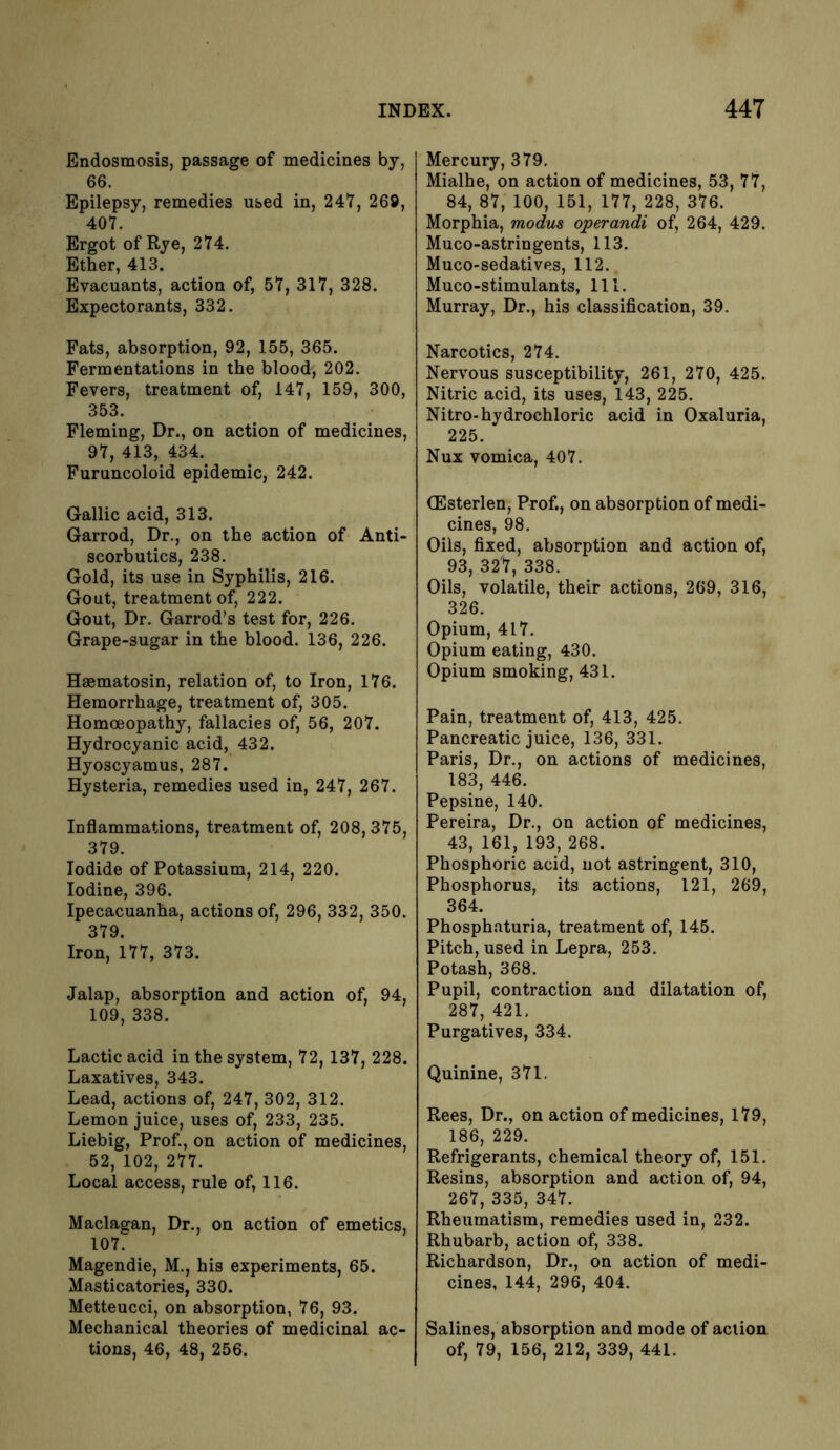 Endosmosis, passage of medicines by, 66. Epilepsy, remedies used in, 247, 269, 407. Ergot of Rye, 274. Ether, 413. Evacuants, action of, 57, 317, 328. Expectorants, 332. Fats, absorption, 92, 155, 365. Fermentations in the blood, 202. Fevers, treatment of, 147, 159, 300, 353. Fleming, Dr., on action of medicines, 97, 413, 434. Furuncoloid epidemic, 242. Gallic acid, 313. Garrod, Dr., on the action of Anti- scorbutics, 238. Gold, its use in Syphilis, 216. Gout, treatment of, 222. Gout, Dr. Garrod’s test for, 226. Grape-sugar in the blood. 136, 226. Haematosin, relation of, to Iron, 176. Hemorrhage, treatment of, 305. Homoeopathy, fallacies of, 56, 207. Hydrocyanic acid, 432. Hyoscyamus, 287. Hysteria, remedies used in, 247, 267. Inflammations, treatment of, 208,375, 379. Iodide of Potassium, 214, 220. Iodine, 396. Ipecacuanha, actions of, 296, 332, 350. 379. Iron, 177, 373. Jalap, absorption and action of, 94, 109, 338. Lactic acid in the system, 72,137, 228. Laxatives, 343. Lead, actions of, 247, 302, 312. Lemon juice, uses of, 233, 235. Liebig, Prof., on action of medicines, 52, 102, 277. Local access, rule of, 116. Maclagan, Dr., on action of emetics, 107. Magendie, M., his experiments, 65. Masticatories, 330. Metteucci, on absorption, 76, 93. Mechanical theories of medicinal ac- tions, 46, 48, 256. Mercury, 379. Mialhe, on action of medicines, 53, 77, 84, 87, 100, 151, 177, 228, 376. Morphia, modus operandi of, 264, 429. Muco-astringents, 113. Muco-sedatives, 112. Muco-stimulants, 111. Murray, Dr., his classification, 39. Narcotics, 274. Nervous susceptibility, 261, 270, 425. Nitric acid, its uses, 143, 225. Nitro-hydrochloric acid in Oxaluria, 225. Nux vomica, 407. (Esterlen, Prof., on absorption of medi- cines, 98. Oils, fixed, absorption and action of, 93, 327, 338. Oils, volatile, their actions, 269, 316, 326. Opium, 417. Opium eating, 430. Opium smoking, 431. Pain, treatment of, 413, 425. Pancreatic juice, 136, 331. Paris, Dr., on actions of medicines, 183, 446. Pepsine, 140. Pereira, Dr., on action of medicines, 43, 161, 193, 268. Phosphoric acid, not astringent, 310, Phosphorus, its actions, 121, 269, 364. Phosphnturia, treatment of, 145. Pitch, used in Lepra, 253. Potash, 368. Pupil, contraction and dilatation of, 287, 421, Purgatives, 334. Quinine, 371. Rees, Dr., on action of medicines, 179, 186, 229. Refrigerants, chemical theory of, 151. Resins, absorption and action of, 94, 267, 335, 347. Rheumatism, remedies used in, 232. Rhubarb, action of, 338. Richardson, Dr., on action of medi- cines, 144, 296, 404. Salines, absorption and mode of action of, 79, 156, 212, 339, 441.