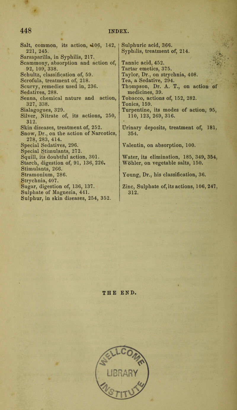 Salt, common, its action, 406, 142, 221, 245. Sarsaparilla, in Syphilis, 217. Scammony, absorption and action of, 92, 109*338. Schultz, classification of, 59. Scrofula, treatment of, 218. Scurvy, remedies used in, 236. Sedatives, 288. Senna, chemical nature and action, 327, 338. Sialagogues, 329. Silver, Nitrate of, its actions, 250, 312. Skin diseases., treatment of, 252. Snow, Dr., on the action of Narcotics, 278, 283, 414. Special Sedatives, 296. Special Stimulants, 272. Squill, its doubtful action, 301. Starch, digestion of, 91, 136, 226, Stimulants, 266. Stramonium, 286. Strychnia, 407. Sugar, digestion of, 136, 137. Sulphate of Magnesia, 441. Sulphur, in skin diseases, 254, 352. Sulphuric acid, 366. Syphilis, treatment of, 214. Tannic acid, 452. Tartar emetics, 375. Taylor, Dr., on strychnia, 408. Tea, a Sedative, 294. Thompson, Dr. A. T., on action of medicines, 39. Tobacco, actions of, 152, 282. Tonics, 159. Turpentine, its modes of action, 95, 110, 123, 269, 316. Urinary deposits, treatment of, 181, 354. Valentin, on absorption, 100. Water, its elimination, 185, 349, 354, Wohler, on vegetable salts, 150. Young, Dr., his classification, 36. Zinc, Sulphate of, its actions, 106, 247, 312. THE END.