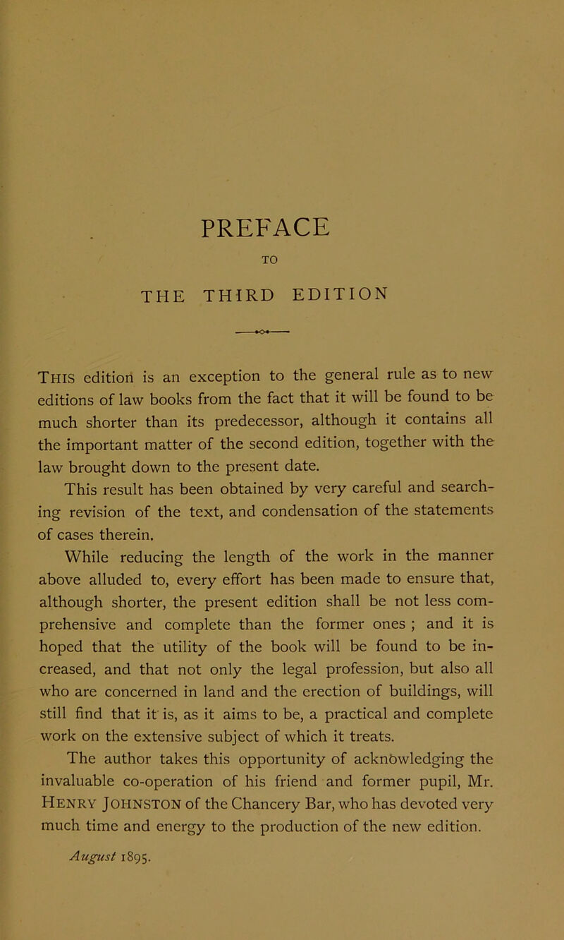PREFACE TO THE THIRD EDITION This edition is an exception to the general rule as to new editions of law books from the fact that it will be found to be much shorter than its predecessor, although it contains all the important matter of the second edition, together with the law brought down to the present date. This result has been obtained by very careful and search- ing revision of the text, and condensation of the statements of cases therein. While reducing the length of the work in the manner above alluded to, every effort has been made to ensure that, although shorter, the present edition shall be not less com- prehensive and complete than the former ones ; and it is hoped that the utility of the book will be found to be in- creased, and that not only the legal profession, but also all who are concerned in land and the erection of buildings, will still find that it is, as it aims to be, a practical and complete work on the extensive subject of which it treats. The author takes this opportunity of acknowledging the invaluable co-operation of his friend and former pupil, Mr. Henry Jopinston of the Chancery Bar, who has devoted very much time and energy to the production of the new edition. August 1895.