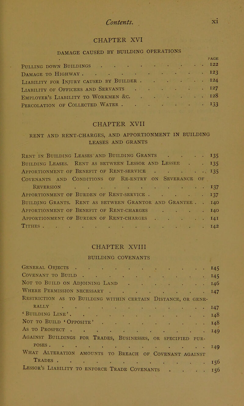 CHAPTER XVI DAMAGE CAUSED BY BUILDING OPERATIONS . PAGE Pulling down Buildings . . 122 Damage to Highway ^23 Liability for Injury caused by Builder 124 Liability of Officers and Servants 127 Employer’s Liability to Workmen &c 128 Percolation of Collected Water . . - • • • • i33 CHAPTER XVII RENT AND RENT-CHARGES, AND APPORTIONMENT IN BUILDING LEASES AND GRANTS Rent in Building Leases and Building Grants . . . . 135 Building Leases. Rent as between Lessor and Lessee . . 135 Apportionment of Benefit of Rent-service , 135 Covenants and Conditions of Re-entry on Severance of Reversion 137 Apportionment of Burden of Rent-service 137 Building Grants. Rent as between Grantor and Grantee . . 140 Apportionment of Benefit of Rent-charges . . . . 140 Apportionment of Burden of Rent-charges 141 Tithes 142 CHAPTER XVIII BUILDING COVENANTS General Objects 145 Covenant to Build 145 Not to Build on Adjoining Land 146 Where Permission necessary 147 Restriction as to Building within certain Distance, or gene- rally 147 < Building Line’ 148 Not to Build ‘Opposite’ 148 As TO Prospect 149 Against Buildings for Trades, Businesses, or specified pur- poses ............. I4Q What Alteration amounts to Breach of Covenant against Trades 1^5 Lessor’s Liability to enforce Trade Covenants . . . . 156