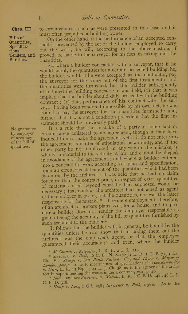 Chap. III. Bills of Quantities, Specifica- tions, Tenders, and Sureties. No guarantee by employer of accuracy of the bill of quantities. to circumstances such as were presented in this case, and it must often prejudice a building owner. On the other hand, if the performance of an accepted con- tract is prevented by the act of the builder employed to carry out the work, he will, according to the above custom, if proved, be liable to the surveyor for his fees in taking out the quantities. So, where a builder contracted with a surveyor, that if he would supply the quantities for a certain projected building, he, the builder, would, if he were accepted as the contractor, pay the surveyor for the same out of the first instalment j and the quantities were furnished, but the builder subsequently abandoned the building contract ; it was held, (i) that it was implied that the builder should duly proceed with the buildmg contract ; (2) that, performance of his contract with the sur- veyor having been rendered impossible by his own act, he was bound to pay the surveyor for the quantities furnished ; and, further, that it was not a condition precedent that the first in- stalment should be previously paid.' It is a rule that the mistake of a party in some fact or circumstance collateral to an agreement, though it may have induced him to make the agreement, yet if it do not entei into the agreement as matter of stipulation or warranty, arid if the other party be not implicated in any way in the mistake, is wholly immaterial to the validity at law, and cannot be alleged in avoidance of the agreement ; and where a builder entered into a contract for work according to a plan and specification, upon an erroneous statement of the quantities, which had been taken out by the architect: it was held that he had no claim for more than the contract price, in respect of extra quantities of materials used beyond what he had supposed would be necessary ; inasmuch as the architect had not acted as agent of the employer in taking out the quantities, nor was the latter responsible for the mistake.^ The mere employment, therefore, of an architect to prepare plans, &c., for a house, and to P'0- cure a builder, does not render the employer responsible as guaranteeing the accuracy of the bill of quantities furnished by such architect to the builder.'' , u u ^ k,, It follows that the builder will, in general, be bound by the quantities unless he can show that in taking them out the architect was the employer’s agent, or that the employer guaranteed their accuracy ; ‘ and even, where the builder > McConnell A’ilgallen, L. R-J''- 2 L. 119. ,,e ■ Fx 2 Scrivcnei- v. Pask, 18 C. B. (N. S.) 785 ; L. R. i C. P. 71S . Ch. See Sharpe v. San Paulo Kaihvay Co., and Thorn v. Mayor of London host p 10, a.s to incorrectness of specifications ; but ste Atrnberley f b,. . i 4. L. J- Ch. 38, - io U« agency of the arch.- tect in superintending the works under a contract, pst, p. 4 • „ ^ . 3 Ibid ; and see Stevenson v. Watson, L. K. 4 C. P. D. 148,4* to. J- ‘’iij V. Pose, I Gif. 258 ; v. Pask, supra. As to the