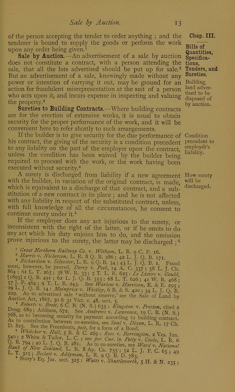 of the person accepting the tender to order anything ; and the tenderer is bound to supply the goods or perform the work upon any order being givend Sale by Auction.—An advertisement of a sale by auction does not constitute a contract, with a person attending the sale, that all the lots advertised should be put up for sale.^ But an advertisement of a sale, knowingly made without any power or intention of carrying it out, may be ground for an action for fraudulent misrepresentation at the suit of a person who acts upon it, and incurs expense in inspecting and valuing the property.^ Sureties to Building Contracts.—Where building contracts are for the erection of extensive works, it is usual to obtain security for the proper performance of the work, and it will be convenient here to refer shortly to such arrangements. If the builder is to give security for the due performance of his contract, the giving of the security is a condition precedent to any liability on the part of the employer upon the contract, unless the condition has been waived by the builder being required to proceed with the work, or the work having been executed without security. A surety is discharged from liability if a new agreement with the builder, in variation of the original contract, is made, which is equivalent to a discharge of that contract, and a sub- stitution of a new contract in its place ; and he is not affected with any liability in respect of the substituted contract, unless, with^ full knowledge of all the circumstances, he consent to continue surety under it.'’ If the employer does any act injurious to the surety, or inconsistent with the right of the latter, or if he omits to do any act which his duty enjoins him to do, and the omission prove injurious to the surety, the latter may be discharged ) ’ ' Great Northern Railway Co. v. Witham, L. R. 9 C. P. 16 2 Harris v. Nickerson, L. R. 8 Q. B. 286; 42 L. J. Q B 171 =■ Richardson V. Silvester, L. R. 9 Q. B. 34; 43 L. J. Q. B. i. Fraud must, however, be proved, Derry v. Peek, 14 A. C. 337 ; 1:8 L. T. Ch. riSo’ul T n’ n’ ^ ; 5 T- L- R- 625 : Re Lievre v. Gould, J- 353 ; 68 L. T. 626; 41 W. R. 468; 57 J. r. ^4 ; 9 T. L. R. 243. See Warlow v. Harrison, E. & E. 201; • 29 J. Q. B. 14 : Mainprice v. Westley, 6 B. & S. 420 ; 34 L. J. Q. B.’ 229. As to advertised sale ‘without reserve,’see the Sale of Land by Auction Act, 1867, 30 & 31 Viet. c. 48, sect. 5. ^ Doiht ^35 : Kingston v. Preston, cited 2 Loug. 689, Addison, 672. See Andreivs v. Lawi-ence, 19 C. B. (N. S ) 768, as to becoming security for payment according to building contract. As to contribution between co-sureties, see Steel v. Dixon, L. R. 17 Ch , Precedents, post, for a form of a Bond, r... S B. & C. 269 : Rees v. Berrington, 2 Ves. Tun. ^ B L. R. 6 I co-sureties, see Wardv Natiofial Ba„t .f N„„ L R. 8 Ap. Ca. 7SS ; ia L. J. P. C Addyman, L. R. 9 Q. B. D 783 ^ Story’s Eq. Jur. sect. 325 : IVatts v. Shuttlexvorth, 5 II. & N. 235 ; Chap. III. Bills of Quantities, Specifica- tions, Tenders, and Sureties. Building land adver- tised to be disposed of by auction. Condition precedent to employe'r’s liability. How surety will be discharged.
