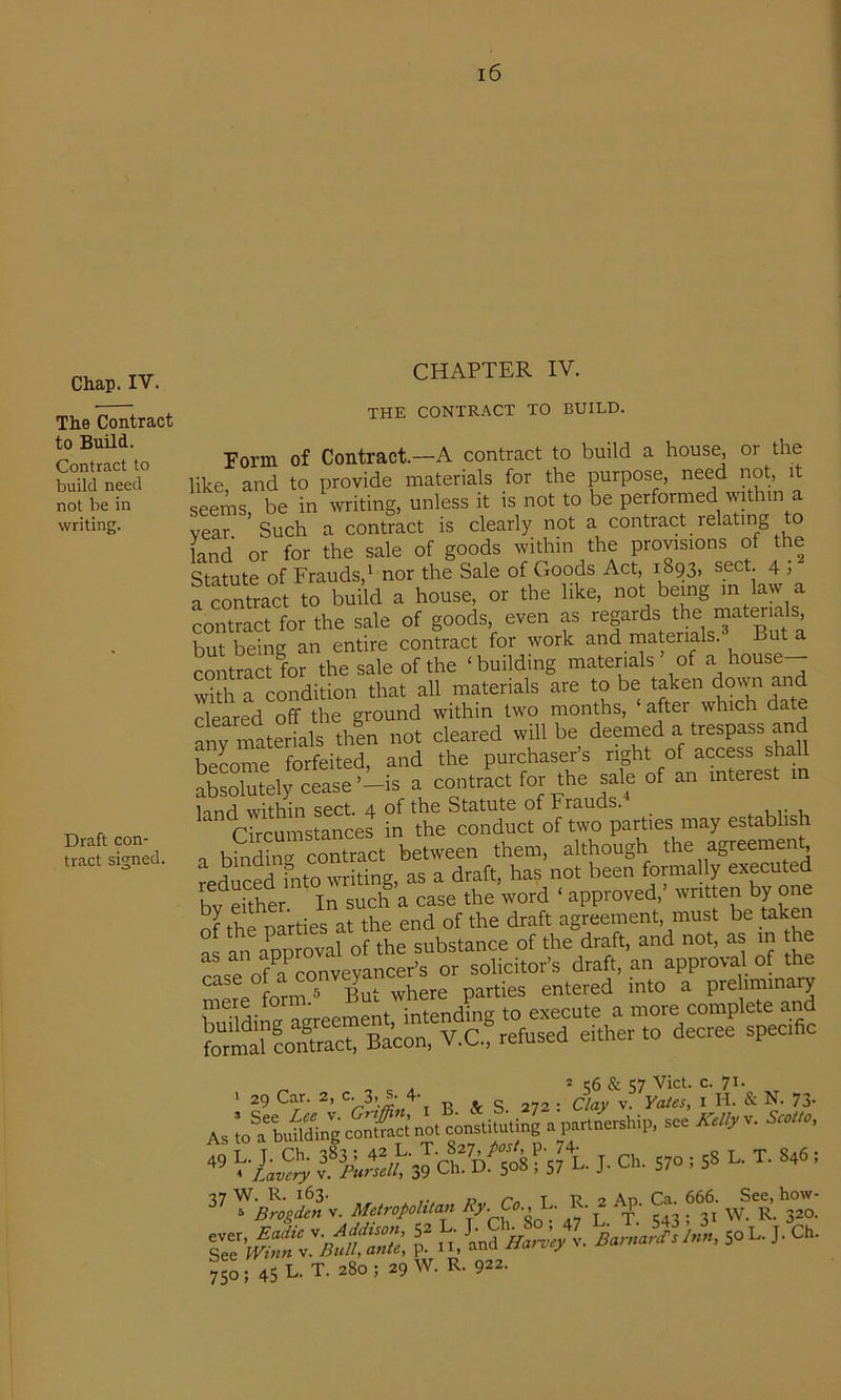 Chap. IV. The Contract to Build. Contract to build need not be in writing. Draft con- tract signed. CHAPTER IV. THE CONTRACT TO BUILD. Form of Contract.—A contract to build a house, or the like and to provide materials for the purpose, need not, it seems, be in writing, unless it is not to be performed within a vear Such a contract is clearly not a contract relating o land or for the sale of goods within the provisions of the Statute of Frauds,' nor the Sale of Goods Act, 1893, sect. 4 , a contract to build a house or the like, being m^ contract for the sale of goods, even as regards the rnaterials, but being an entire contract for work and rriaterials. But a contract for the sale of the ‘building materials ’ of a house- with a condition that all materials are to be taken down and cleared off the ground within two months, ‘ after which date nnv materials then not cleared will be deemed a trespass and become forfeited, and the purchaser’s right of access shall absolutely cease’-is a contract for the sale of an interest in innfl within S6ct. 4- of tho Stcituto of Frauds. r7rcu^^^ in the conduct of two parties may establish bindinu contract between them, although the agreement reS bvo wrhTn^^ a draft, has not been formally executed bv either In such a case the word ‘ approved, written by one of the parties at the end of the draft agreement, must be taken ^ an app oval of the substance of the draft, and not, as m the Af?ronvevancer’s or solicitor’s draft, an approval of the . fnrm° But where parties entered into a prehminary . ’ i;6 & Viet. c. 71. 1 29 Car. 2, 3>4 s 272 ; Clay v. Yates, i H. & N. 73- As iol'bufiding contSc; no. consliluting n par.norship, son AW«V v. J. cm S70.58 L. T. S46 , A/. Cn L. R.^ Ap. & 666. ^ how- sol. ,. Ch. 750; 45 L. T. 280 ; 29 W. R. 922.