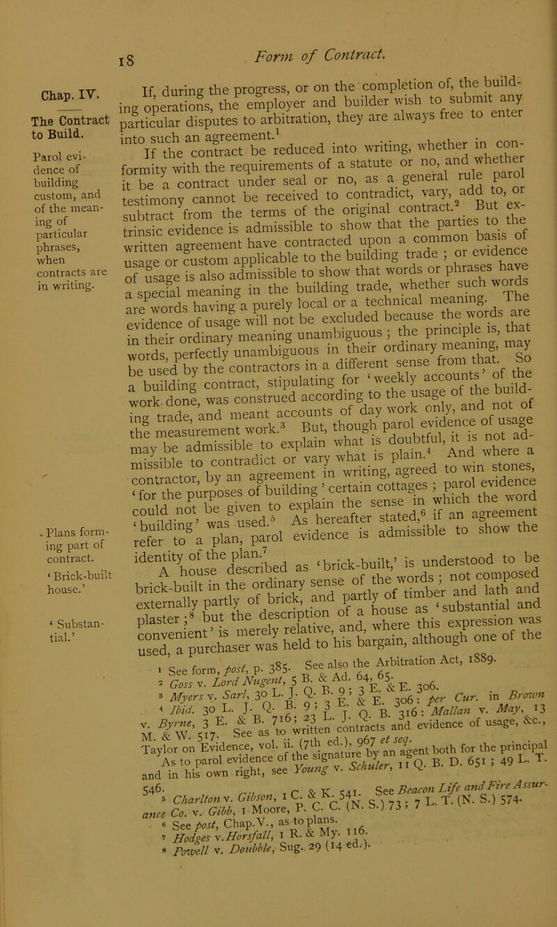 Chap. IV. The Contract to Build. Parol evi- dence of building custom, and of the mean- ing of particular phrases, when contracts are in writing. Plans form- ing part of contract. ‘ Brick-built house.’ ‘ Substan- tial.’ jg Form of Contract. If during the progress, or on the completion of, the build- ing operations, the employer and builder wish to submit any partiSilar disputes to arbitration, they are always free to enter '^°irthL^contScrS^educed into writing, whether con- formity with the requirements of a statute or no, and whether 1° be a contract under seal or no, as a general rule pare testimony cannot be received to ““f subtract from the terms of the original contract But ex trinsic evidence is admissible to show that the parties to tne I WenTgreement have contracted upon a common basis of rn^ror custom applicable to the building trade ; or evidence in their ordinary meaning unambiguous ; the principle is, m woa'done wTs^conkru^^^ t^tL usage of *e build- mSibie t^SntradS o?vTy what is plain.* And 'vhe^ externally partly of a Luse as ‘substantial and 3 Myers V. Sari, 3°L. J. ^ ^ p^,- Cur. in Brenun ■> Jhid. 30 L. J. Q- B. 9 . 3 • Malian v. May, 13 - fw'-,!,''• st asio i.U.»'cL2c,s and evidence of usage, &c„ Taylor on Evidence, vol. '^;*,v|bytnTgent to for the ptindpal A. .0 parol S ,fa. B. D. 651 ! 49 L. T. and in his own right, see rotm^ 546- tT &K tai. See Beaeon Life and Fire Assure 3 CUarllon v. Gthon, i C. & B.. 54 g ) 73 ; 7 L. T. (N. S.) 574- anee Co. v. Gibb, i Moore, P- C. C. S.; 73 . / ■> See post, Chap.V., as to plans. ’ Hodges V.Horsfall, i R- My-  PcTMell V. Doubble, Sug.. 29 (14 ^a.).