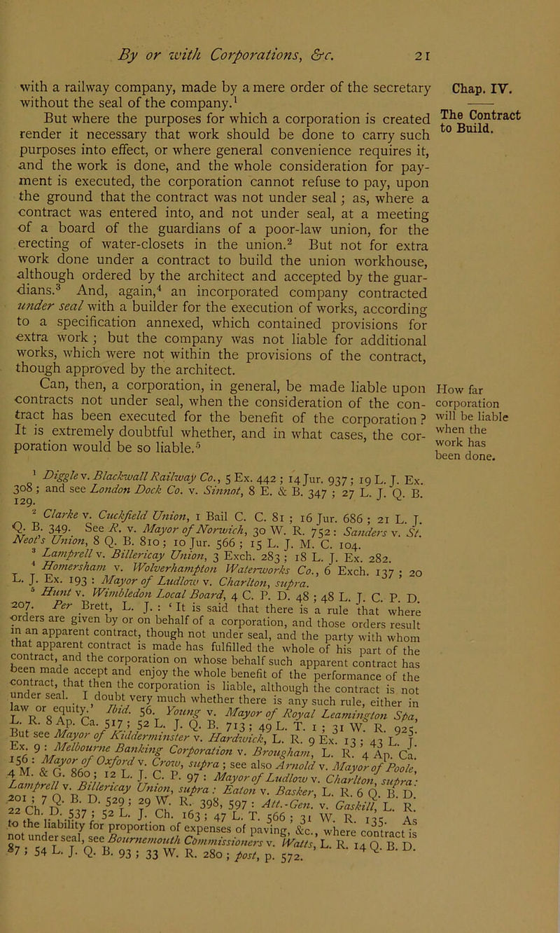 with a railway company, made by a mere order of the secretary without the seal of the company^ But where the purposes for which a corporation is created render it necessary that work should be done to carry such purposes into elfect, or where general convenience requires it, and the work is done, and the whole consideration for pay- ment is executed, the corporation cannot refuse to pay, upon the ground that the contract was not under seal; as, where a contract was entered into, and not under seal, at a meeting of a board of the guardians of a poor-law union, for the erecting of water-closets in the union.^ But not for extra work done under a contract to build the union workhouse, although ordered by the architect and accepted by the guar- dians.^ And, again,'* an incorporated company contracted 2inder seal with a builder for the execution of works, according to a specification annexed, which contained provisions for extra work; but the company was not liable for additional works, which were not within the provisions of the contract, though approved by the architect. Can, then, a corporation, in general, be made liable upon contracts not under seal, when the consideration of the con- tract has been executed for the benefit of the corporation? It is extremely doubtful whether, and in what cases, the cor- poration would be so liable.'^ ' Digglev. BlackwallRailway Co., 5 Ex. 442 ; 14 Jur. 937 ; 19 L. T. Ex. 308; and see London Dock Co, v. Sm?tot^ 8 E. & B. 347 • 27 L T O B 129. ■ J* V- • Clarke V. Cuckfield Unio7t, i Bail C. C. 8i ; i6 Jur. 686 ; 21 L. T. % ,• 349. See R. v. Mayor of Norwich, 30 W. R. 752 : Sanders v. St. Neots Untott, 8 Q. B. 810; 10 Jur. 566 ; 15 L. J. M. C. 104. ^ Lampi-ell v. Billei-icay Unio7i, 3 Exch. 283 ; 18 L. J. Ex. 282. ^ Ho77iersha77i v. Wolverhampton Waterworks Co., 6 Exch. 137 • 20 L. J. Ex. 193 : Mayor of Ludloiv \. Charlto7t, sup7-a. ® Himt V. Wi77ibledo7i Local Board, 4 C. P. D. 48 ; 48 L. J. C. P. D 207. Per Brett, L. J. : ‘ It is said that there is a rule that’ where orders are given by or on behalf of a corporation, and those orders result m an apparent contract, though not under seal, and the party with whom that apparent contract is made has fulfilled the whole of his part of the contract, and the corporation on whose behalf such apparent contract has l^enefit of the performance of the corporation is liable, although the contract is not under seal. I doubt very much w'hether there is any such rule, either in Uw or . /« 56 y Mayor of K. 8 Ap. Ca. 517 ; 52 L. J. Q. B. 713 ; 49 L. T. i • 31 W R ovc But see Mfyp- of Niddermuister v. Hardivick, L. R. 9 Ex^ 13 •’ 43’L. [' IC6 9 Corporation v. B7-ougha7n, L. R. 4 Ap. ’Ca.’ i CroTV, see also v. MayX of Poole Ludlow V. Charlt07i, sup7-a • La7/7prell \. BiPericay U7tio7i, supra: Eaton v. Basker, L. R. 6 O B^ D Sch^S’Sv 398. 597: Att..Gc77:.. L r! V',. ,'.^37 > 52 L. J. Ch. 163 ; 47 L. T. 1:66 • 21 W R nc Ao to the liability for proportion of expenses of paving,’&c., where contract is P^^l.^'^f7^^Boiir7te77iotM fPa/A, L. R. 14 Q. B D »7 , 54 L. J. Q. B. 93 ; 33 W. R. 280 ; post, p. 572. ^ Chap. IV. The Contract to Build. How far corporation will be liable when the work has been done.