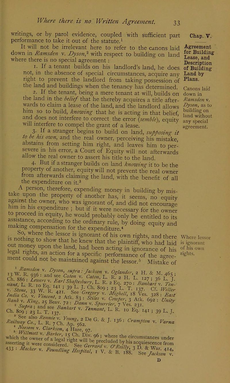 writings, or by parol evidence, coupled with sufficient part performance to take it out of the statute^ It will not be irrelevant here to refer to the canons laid down in Rainsden v. Dyson,^ with respect to building on land where there is no special agreement: r. If a tenant builds on his landlord’s land, he does not, in the absence of special circumstances, acquire any right to prevent the landlord from taking possession of the land and buildings when the tenancy has determined. 2. If the tenant, being a mere tenant at will, builds on the land in the belief that he thereby acquires a title after- wards to claim a lease of the land, and the landlord allows him so to build, knowing that he is acting in that belief, and does not interfere to correct the error \semble), equity will interfere to compel the grant of a lease. 3- If a stranger begins to build on land, stiff osi?ig it to be his own, and the real owner, perceiving his mistake, abstains from setting him right, and leaves him to per- severe in his error, a Court of Equity will not afterwards allow the real owner to assert his title to the land, 4. But if a stranger builds on land knoiving it to be the property of another, equity will not prevent the real owner from afterwards claiming the land, with the benefit of all the expenditure on it.^ person, therefore, expending money in building by mis- take upon the property of another has, it seems, no equity against the owner who was ignorant of, and did not encourage im m his expenditure ; but if it were necessary for the owner to proceed in equity, he would probably only be entitled to its assistance, according to the ordinary rule, by doing equity and making compensation for the expenditure.'* So where the lessor is ignorant of his own rights, and there IS nothing to show that he knew that the plaintiff, who had laid SarriSr?n oThE nipni- action for a specific performance of the agree- ment could not be maintained against the lessor.’ Mistake of n V. Oglander, 2 H. & M. 46<; • ci SSfi L. R 2 H. L. 127 • 26 L T ttanl, L.‘r.1^%'^’ ^ ' Bankart v. Tm- V. Stone, 33 W R 421 ^^‘^der India Co. V f^w/2 All I, 328: East Ch V. T.Ja,u, L. r’ , 3, L. j. z> V Eennie v. Young, 2 De G. & T 116 Railway Co., L. R. 7 Ch. Ap. 562. '' ^ » 4 Hare, 97. which theXne'^^frfcl Heh^^vm the circumstances under 433 . Mother V. Femdime Hospilol, . V, S: 13. 'iffSien'i. Chap. V. Agreement for Building Lease, and Description of Building Land by Plans. Canons laid down in Ramsden v. Dyson, as to building on land without any special Where lessor is ignorant of his own rights. Ci'ampton v, Varna