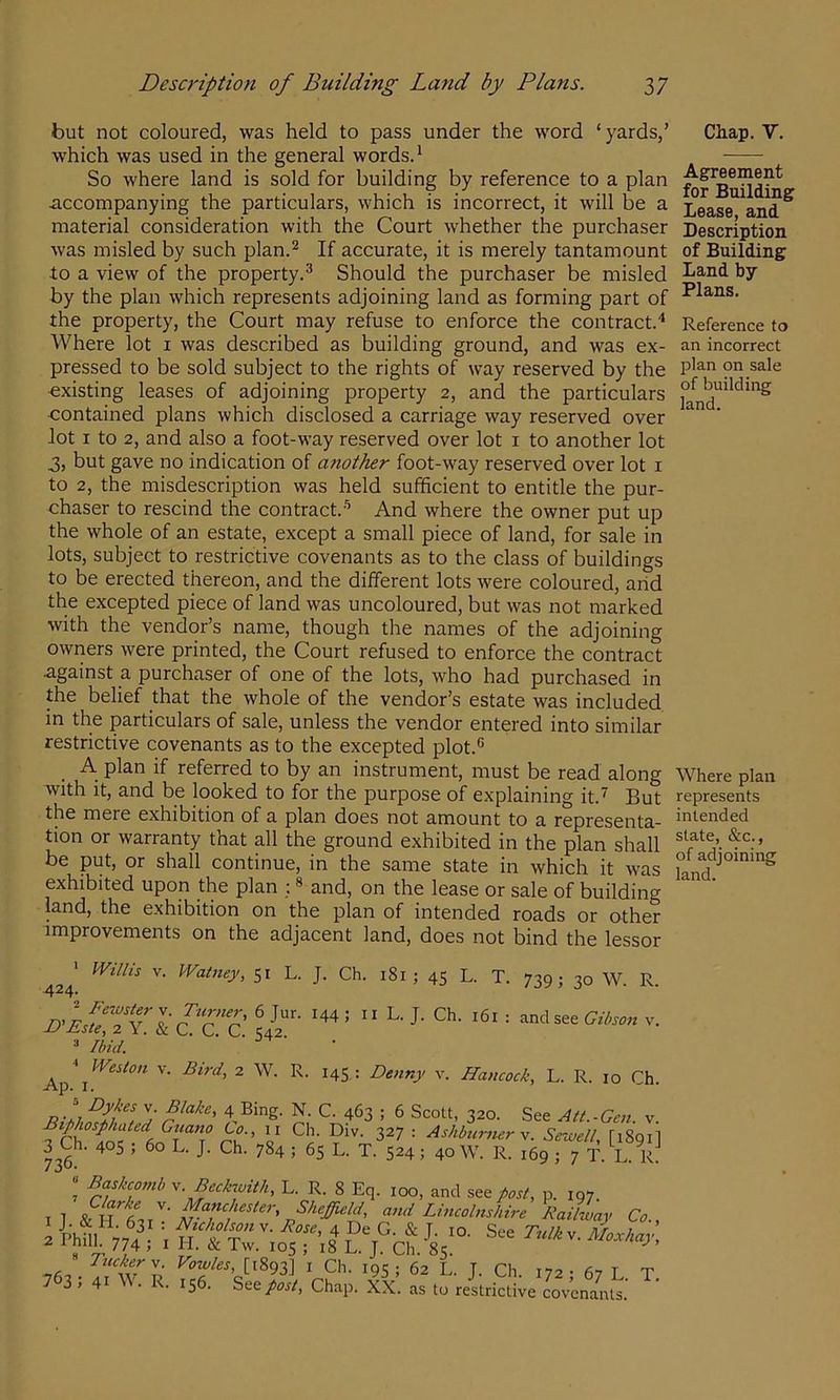 but not coloured, was held to pass under the word ‘yards,’ which was used in the general words.^ So where land is sold for building by reference to a plan accompanying the particulars, which is incorrect, it will be a material consideration with the Court whether the purchaser was misled by such plan.^ If accurate, it is merely tantamount to a view of the property.^ Should the purchaser be misled by the plan which represents adjoining land as forming part of the property, the Court may refuse to enforce the contract.* Where lot i was described as building ground, and was ex- pressed to be sold subject to the rights of way reserved by the existing leases of adjoining property 2, and the particulars contained plans which disclosed a carriage way reserved over lot I to 2, and also a foot-way reserved over lot i to another lot 3, but gave no indication of a7iother foot-way reserved over lot i to 2, the misdescription was held sufficient to entitle the pur- chaser to rescind the contract.-’’ And where the owner put up the whole of an estate, except a small piece of land, for sale in lots, subject to restrictive covenants as to the class of buildings to be erected thereon, and the different lots were coloured, arid the excepted piece of land was uncoloured, but was not marked with the vendor’s name, though the names of the adjoining owriers were printed, the Court refused to enforce the contract against a purchaser of one of the lots, who had purchased in the belief that the whole of the vendor’s estate was included in the particulars of sale, unless the vendor entered into similar restrictive covenants as to the excepted plot.® A plan if referred to by an instrument, must be read along with it, and be looked to for the purpose of explaining it.'^ But the mere exhibition of a plan does not amount to a representa- tion or warranty that all the ground exhibited in the plan shall be put, or shall continue, in the same state in which it was exhibited upon the plan ; ® and, on the lease or sale of building land, the exhibition on the plan of intended roads or other improvements on the adjacent land, does not bind the lessor > Willis V. Watney, 51 L. J. Ch. 181 ; 45 L. T. 739; 30 W. R ^24* » Ibid. Weston V. Bird, 2 W. R. 145 ; Denny v. Hancock, L. R. 10 Ch ^p. I . 4 Bing. N. C. 463 ; 6 Scott, 320. See Att.-Gen. v II Ch. Div. 327 : Ashbumerv. Sewell, [1891 3^Ch. 405 , 60 L. J. Ch. 784 ; 65 L. T. 524; 40 W. R. 169 ; 7 T. L. R “ Baskcomb w. Beckwith, L. R. 8 Eq. 100, and see post, p. 197. n Lincolnshire RailLy Co. 2 kni 77? j u : T J- See Tulk v. l^Lhay 8 ^ ^ *°5 ; i8 L. T. Ch. 85. ^T^V*893] I Ch. 19s; 62 L. J. Ch. 172; 67 L T 7 3> 41 R. 156. See/oj-/, Chap. XX. as to restrictive covcnams Chap.V. Agreement for Building Lease, and Description of Building Land by Plans. Reference to an incorrect plan on sale of building land. Where plan represents intended state, &c., of adjoining land.
