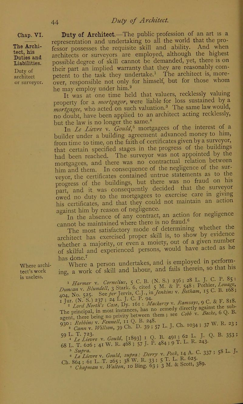 Chap. VI. The Archi- tect, his Duties and Liabilities. Duty of architect or surveyor. Where archi- tect’s work is useless. Duty of Architect. Duty of Architect.—The public profession of an art is a representation and undertaking to all the world that the pro- fessor possesses the requisite skill and ability. And when architects or surveyors are employed, although the highest possible degree of skill cannot be demanded, yet, there is on their part an implied warranty that they are reasonably com- petent to the task they undertake.' The architect is, more- over, responsible not only for himself, but for those whom he may employ under him.^ It was at one time held that valuers, recklessly valuing property for a mortgagor., were liable for loss sustained by a mortgagee, who acted on such valuation.^ The same law would, no doubt, have been applied to an architect acting recklessly, but the law is no longer the same.* In Le Lievre v. Gould,^ mortgagees of the interest of a builder under a building agreement advanced money to him, from time to time, on the faith of certificates given by a surveyor, that certain specified stages in the progress of the buildings had been reached. The surveyor was not appointed by the mortgagees, and there was no contractual relation between him and them. In consequence of the negligence of the sur- veyor, the certificates contained untrue statements as to the progress of the buildings, but there was no fraud on his part and it was consequently decided that the surveyor owed no duty to the mortgagees to exercise care m giving his certificates, and that they could not maintain an action against him by reason of negligence. _ ,• In the absence of any contract, an action for negligence cannot be maintained where there is no fraud. The most satisfactory mode of determining whether the architect has exercised proper skill is, to show by evidence whether a majority, or even a moiety, out of a of skilful and experienced persons, would have acted as he Where a person undertakes, and is employed in perform- ing, a work of skill and labour, and fails therein, so that his ^5 C. B. 168; ^ f^rd^NoruL’C^^'Dy^ ‘^Mackersy v. Ramsays, 9 C. & F. 8i8. The principal, in most instances, has no remedy Vq^”b. agenf, there being no privily between them ; see Cobb v. Bede, ^ mSr 39 57 L. J. Ch. 1034 ; 37 W. R. ^3 ; 1;Lievre v. Gould, [1893] i Q- B- 49^ 6^ L. T Q- B- 353 i 68 L. T. 626 ; 41 W. R. 468 J 57 J- B. 484; 9 T. L. K. 243- « ifltevre v. Gould, supra: Derry ^.Peck, H A_C- 337 5 58 L. J. Ch. 864 ; 61 L. T. 265 ; 38 W. R. 33 i 5 T. L- ’ Chapman v. Walton, 10 Bing. 63 ; 3 ^ Scott, 389.