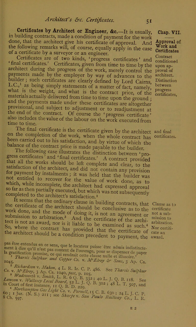 Architects &c. Certificates. Certificates by Architect or Engineer, &c.—It is usually, in building contracts, made a condition of payment for the work done, that the architect give his certificate of approval. And the following remarks will, of course, equally apply in the case of a certificate by a surveyor or an engineer. Certificates are of two kinds, ‘ progress certificates ’ and final certificates. Certificates, given from time to time by the architect during the progress of the work, merely control the pyments made by the employer by way of advances to the bufider; such certificates are clearly defined by Lord Cairns, L.C., as being simply statements of a matter of fact, namely, what IS the weight, and what is the contract price, of the matenals actually delivered from time to time upon the ground • and the payments made under these certificates are altogether provisional, and subject to adjustment or to readjustment at the end of the contract. Of course the ‘progress certificate’ also includes the value of the labour on the work executed from time to time. certificate IS the certificate given by the architect on the conipletion of the work, when the whole contract has been carried out to his satisfaction, and by virtue of which the balance of the contract price is made payable to the builder I he following case illustrates the distinction between ‘pro- S'f u ' ‘^1 certificates.’ A contract provided that all the works should be left complete and clear^ to the satisfaction of the architect, and did not contain anrprovision not entitled to recover for the value of work done as to hich, while incomplete, the architect had expressed approval so far as then partially executed, but which was not subseqLntlv completed to the architect’s satisfaction.^ subsequently the. ordinary clause in building contracts that worSetd *ould be conclusivftfto tt submission’ to arbtoaTonrSSdTha'«rXaTe STS- tect IS not an award, nor is it liable to be examined as such thLSTshoTd'r' ‘bat the certSe of e architect should be a condition precedent to payment, the Chap. VII. Approval of Work and Certificates Contract conditioned upon ap- proval of architect. Distinction between progress certificates, and final certificates. Clause as to certificate not a sub- mission to arbitration. Nor certifi- cate an award. ment k d^re qu>iWest pa^^^^ puisse etre .adinis indistincte- ^ Richardsoti v. Mahon, 4 L. R Ir C P a9,« ti ■ c 3 Ap. Ca. \o^o,posl, p. io5. ^ ‘ ^ Sulphur Lawson Wallasey Local Board T O^P ^ in Court of first instance, ii f). B.^D. 220 ^ ^ ‘ 60 Gas Light 'to. ;. Parnell, 15 C. B. 630 • -4 I TCP S Ch. Z;/: Paulo R.