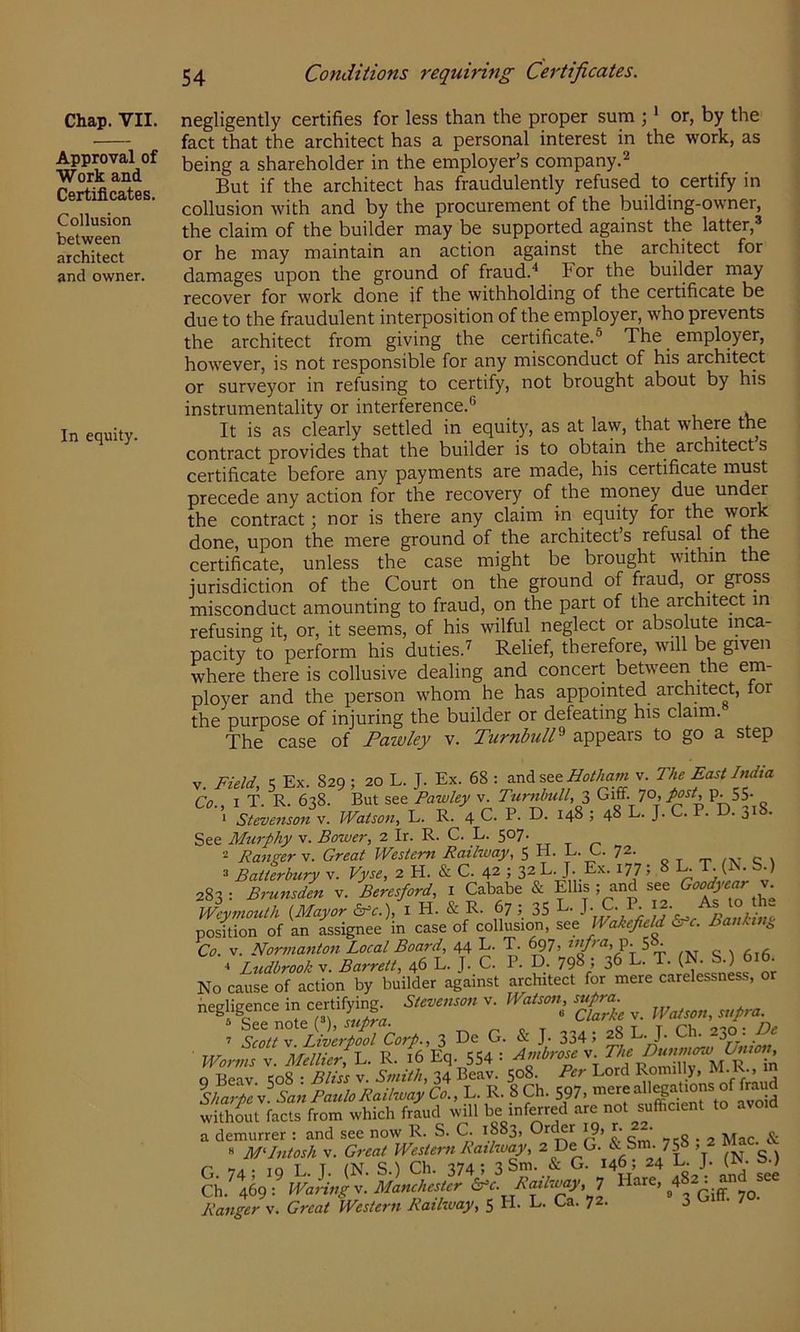 Approval of Work and Certificates. Collusion between architect and owner. In equity. 54 Conditions requiring Certificates. fact that the architect has a personal interest in the work, as being a shareholder in the employer’s company.^ But if the architect has fraudulently refused to certify in collusion with and by the procurement of the building-owner, the claim of the builder may be supported against the latter,® or he may maintain an action against the architect for damages upon the ground of fraud.'^ For the builder may recover for work done if the withholding of the certificate be due to the fraudulent interposition of the employer, who prevents the architect from giving the certificate.® The employer, however, is not responsible for any misconduct of his architect or surveyor in refusing to certify, not brought about by his instrumentality or interference.® It is as clearly settled in equity, as at law, that where the contract provides that the builder is to obtain the architect s certificate before any payments are made, his certificate must precede any action for the recovery of the money due under the contract; nor is there any claim in equity for the work done, upon the mere ground of the architect’s refusal of the certificate, unless the case might be brought within the jurisdiction of the Court on the ground of fraud, or gross misconduct amounting to fraud, on the part of the architect in refusing it, or, it seems, of his wilful neglect or absolute inca- pacity to perform his duties.'^ Relief, therefore, will be given where there is collusive dealing and concert between the em- ployer and the person whom he has appointed architect, lor the purpose of injuring the builder or defeating his claim. The case of Pawley v. Turnbull^ appears to go a step V. Field, 5 Ex. 829; 20 L. J. Ex. 68 : and see v. The East India Co I T R 6^8. But see Pawley v. Turnbull, 3 Giff. 70, P‘ 55- SUvLonv. Watson, L. R. 4 C. P. D. 148 ; 48 L. J. C. P. D. 318. See Murphy v. Bower, 2 Ir. R. C. L. 507. 2 Ranger V. Great Western Railway, 5 H. E. G. 72. 2 Batterbury v. Vyse, 2 H. & C. 42 5 32 L. J. Ex. 177; 8 K T. b.) 283 : Bmnsden v. Beresford, i Cababe & Ellis ; and see Weymouth {Mayor 5Cc.), i H. & R. 67 ; 35 L. J. C. P. position of an assignee in case of collusion, see Wakefield Baulin^ Co. V. Norma7iton Local Board, 44 L. T. ^7. L c fixfi ^ Ltidbrook V. Barrett, 46 L. J. C. P. D. 798; 36 L. T. (N. S.) 616. No cause of action by builder against architect for mere carelessness, or „,glig,„cem certir,ijg^ v. - £« V. PertL C>rf., 3 D. G. & J. 334; ^dahil.SpPauloRaUwafio., L. R. 8Ch. S97. witKt ftci from which fried will be infored arc not sufficierrt to avo.d a demurrer : and see now R. S. C. 1883, Orckr 19, r. . ^ G. J Tn. s.) Ch. 469: WaHiig'.. Mamhesur b’c. Rcal-ioay.n Ranger v. Great Western Rathvay, 5 H. E- Ea. 72.