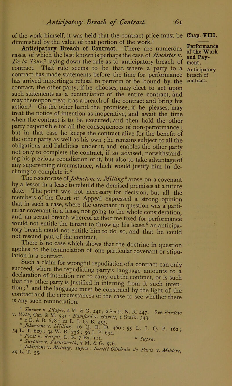 Anticipatory Breach of Contract. 6i of the work himself, it was held that the contract price must be diminished by the value of that portion of the work.‘ Anticipatory Breach of Contract.—There are numerous cases, of which the best known is perhaps the case of Hochster v. De la Tour,^ laying down the rule as to anticipatory breach of contract. That rule seems to be that, where a party to a contract has made statements before the time for performance has arrived importing a refusal to perform or be bound by the contract, the other party, if he chooses, may elect to act upon such statements as a renunciation of the entire contract, and may thereupon treat it as a breach of the contract and bring his action.^ On the other hand, the promisee, if he pleases, may treat the notice of intention as inoperative, and await the time when the contract is to be executed, and then hold the other party responsible for all the consequences of non-performance ; but in that case he keeps the contract alive for the benefit of the other party as well as his own ; he remains subject to all the obligations and liabilities under it, and enables the other party not only to complete the contract, if so advised, notwithstand- ing his previous repudiation of it, but also to take advantage of any supervening circumstance, which would justify him in de- clining to complete it.'* The recent case of Johnstone v. Milling ® arose on a covenant by a lessor in a lease to rebuild the demised premises at a future date. The point was not necessary for decision, but all the members of the Court of Appeal expressed a strong opinion that in such a case, where the covenant in question was a parti- cular covenant in a lease, not going to the whole consideration, and an actual breach whereof at the time fixed for performance would not entitle the tenant to throw up his lease,® an anticipa- tory breach could not entitle him to do so, and that he could not rescind part of the contract. There is no case which shows that the doctrine in question applies to the renunciation of one particular covenant or stipu- lation in a contract. Such a claim for wrongful repudiation of a contract can only succeed, where the repudiating party’s language amounts to a oeclamtion of intention not to carry out the contract, or is such that the other party is justified in inferring from it such inten- tion ; and the language must be construed by the light of the contract and the circumstances of the case to see whether there is any such renunciation. Chap. VIII. Performance of the Work and Pay- ment. Anticipatory breach of contract. V T 447- See Pardow Car. & M 531 : Baniford v. Harris, i Stark. 343.  2 E. & B. 678 ; 22 L. J. Q. B. 455. ^ Johnstone^. Milling, 16 Q. B. D. 460; 55 L. L 0 B 162- L. T. 629 ; 34 W. R. 238 ; 50 J. P. 694 J • 162 , Frosts. Knight, L. R. 7 Ex. in. 5 Sutra ourphce v. Farnsworth, 7 M. & G. 576. ^ 54