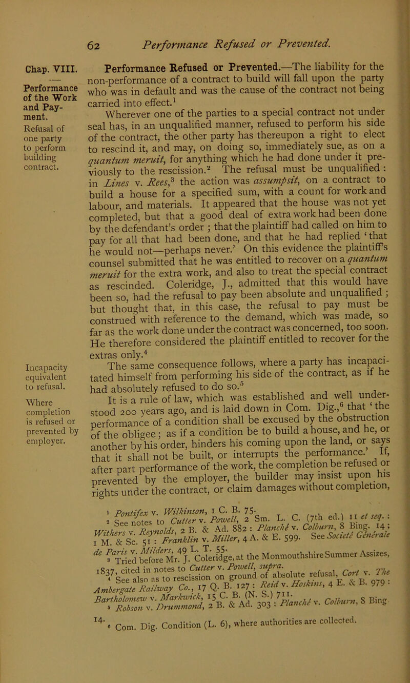 Performance of the Work and Pay- ment. Refusal of one party to perform building contract. Incapacity equivalent to refusal. Where completion is refused or prevented by employer. 62 Performance Refused or Prevented. Performance Refused or Prevented.—The liability for the non-performance of a contract to build will fall upon the party who was in default and was the cause of the contract not being carried into effect.* Wherever one of the parties to a special contract not under seal has, in an unqualified manner, refused to perform his side of the contract, the other party has thereupon a right to elect to rescind it, and may, on doing so, immediately sue, as on a Quantum meruit, for anything which he had done under it pre- viously to the rescission.The refusal must be unqualified : in Lines v. Rees^ the action was assumpsit, on a contract to build a house for a specified sum, with a count for work and labour, and materials. It appeared that the house was not yet completed, but that a good deal of extra work had been done by the defendant’s order ; that the plaintiff had called on him to pay for all that had been done, and that he had replied ‘ that he would not—perhaps never.’ On this evidence the plamtifiPs counsel submitted that he was entitled to recover on a quantum meruit for the extra work, and also to treat the special contract as rescinded. Coleridge, J., admitted that this would have been so, had the refusal to pay been absolute and unqualified ; but thought that, in this case, the refusal to pay must be construed with reference to the demand, which was made, so far as the work done under the contract was concerned, too soon. He therefore considered the plaintiff entitled to recover for the extras only.* , , , . The same consequence follows, where a party has incapaci- tated himself from performing his side of the contract, as if he had absolutely refused to do so.® ,, , , ,, , It is a rule of law, which was established and well under- stood 200 years ago, and is laid down in Com. Dig., that the performance of a condition shall be excused by the obstruction of the obligee; as if a condition be to build a house, and he, or another by his order, hinders his coming upon the land, or says that it shall not be built, or interrupts the performance. It, after part performance of the work, the completion be refused or prevented by the employer, the builder may insist upon his rights under the contract, or claim damages without completion. 1 Pnyttif&X V. I B. 75* / 1 i\ , t 2 Qpp nViips to Cutter V. Powell, 2 Sm. L. C. (7th ed.l 11 et seq. . Ppvnnl/is 2 B & Ad. 882: Planchis. Colburn, 8 Bing. 14; iT^Sc. 1?T - Miller, 4 A. & E. 599- See * f TC=db“rM,!'j.’coT«MB=,aUhe Monmo^ AJrpLRaU,.ay C., .7 Q-^J: AW v. 4 E. & E- 9,9 ■ a!?303 V. S Bins