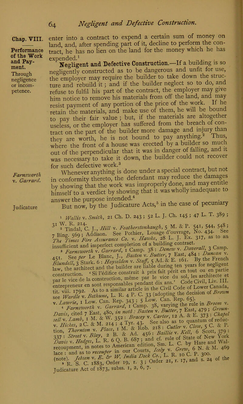 Performance of the Work and Pay- ment. Through negligence or incom- petence. Famsworih V. Garrard. Judicature 64 Negligent and Defective Construction. enter into a contract to expend a certain sum of money on land, and, after spending part of it, decline to perform the con- tract, he has no lien on the land for the money which he has expended.' . Negligent and Defective Construction.—If a building is so negligently constructed as to be dangerous and unfit for use, the employer may require the builder to take down the struc- ture and rebuild it; and if the builder neglect so to do, and refuse to fulfil his part of the contract, the employer may give him notice to remove his materials from off the land, and may resist payment of any portion of the price of the work. If he retain the materials, and make use of them, he will be bound to pay their fair value ; but, if the materials are altogether useless, or the employer has suffered from the breach of con- tract on the part of the builder more damage and injury than they are worth, he is not bound to pay anything. ihus where the front of a house was erected by a builder so much out of the perpendicular that it was in danger of falling, and it was necessary to take it down, the builder could not recover for such defective work. Whenever anything is done under a special contract, but not in conformity thereto, the defendant may reduce the damages by showing that the work was improperly done, and may entitle himself to a verdict by showing that it was wholly inadequate to 3,nswcr tli0 purpose intendeci.^ But now, by the Judicature Acts,^ in the case of pecuniary ' Wallis V. Smith, 21 Ch. D. 243 ; 52 L. J. Ch. 14S ? 47 L. T. 389 , ^Tindal^^C T-, Hill v. Feathersionhaugh, 5 M. & P. S4i> 544. 548; 7 Pinp ^eq’- Addison. See Pothier, Louage d’ouvrage, No. 434. See ^The Times ’Fire Assurance Co. v. Hawke, 28 L. J. Ex. 317, as o an insufficient and imperfect compl^ion of a building .. p 3 Farnsworth v. Garrard, i Camp. 38 : v ACT See t>er Le Blanc, J., Fasten v. Butter, ^ East, 484 • CMncan v. ^nd^tsiX. 6 : Haysiiden v. Staff, 5 Ad. & E. 161. By the French W the a?cffitect and the builder are liable during ten years for negligent consuui. i fai. pirit an .oa. »« <!» par le vice de la construction, meme par le vice du f L.,=pr.n.»r=.sontrasp^^^^^^^^ 2= L. R. a P. c. 33 J'f “ ...ying i' ‘I ort^,a^orS fi Davis \. Hedges,!^, ys.. a. ' ’ . t r bv Hare and Wal- recoupment, in notes to American edition, Sm. L. ^ ^ lace : and as to recouger in our Courts /A R m C. P. 300. :88l; ol; r. 17. and s. 24 of the Judicature Act of 1873, subss. i, 2, 6, 7-