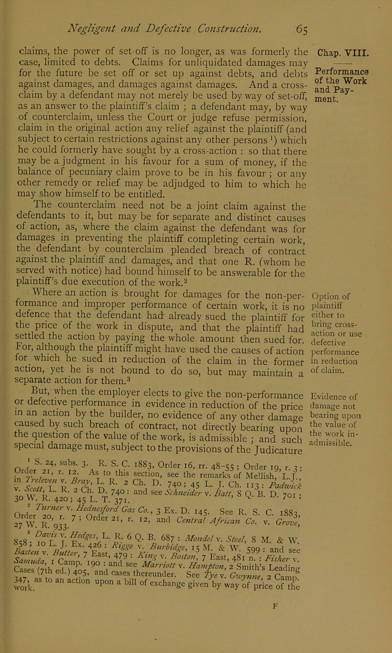 claims, the power of set-off is no longer, as was formerly the Chap. VIII, case, limited to debts. Claims for unliquidated damages may for the future be set off or set up against debts, and debts Performance against damages, and damages against damages. And a cross- ^nd^P claim by a defendant may not merely be used byway of set-off, as an answer to the plaintiff’s claim ; a defendant may, by way of counterclaim, unless the Court or judge refuse permission, claim in the original action any relief against the plaintiff (and subject to certain restrictions against any other persons *) which he could formerly have sought by a cross-action : so that there may be a judgment in his favour for a sum of money, if the balance of pecuniary claim prove to be in his favour ; or any other remedy or relief may be adjudged to him to which he may show himself to be entitled. The counterclaim need not be a joint claim against the defendants to it, but may be for separate and distinct causes of action, as, where the claim against the defendant was for damages in preventing the plaintiff completing certain work, the defendant by counterclaim pleaded breach of contract against the plaintiff and damages, and that one R. (whom he served with notice) had bound himself to be answerable for the plaintiff’s due execution of the work.^ Where an action is brought for damages for the non-per- formance and improper performance of certain work, it is no defence that the defendant had already sued the plaintiff for the price of the work in dispute, and that the plaintiff had settled the action by paying the whole amount then sued for. For, although the plaintiff might have used the causes of action for which he sued in reduction of the claim in the former action, yet he is not bound to do so, but may maintain a separate action for them.^ But, when the employer elects to give the non-performance or defective performance in evidence in reduction of the price m an action by the builder, no evidence of any other damage caused by such breach of contract, not directly bearing upon the question of the value of the work, is admissible ; and such special damage must, subject to the provisions of the Judicature ' S. 24, subs. 3. R. S. C. 1883, Order 16, rr. 48-55 ; Order 19, r. 3 • Order 21, r. 12. As to this section, see the remarks of Hellish, L.J.,’ V R n ^ ’ 45 L. J. Ch. 113 : 30 W R 420 ; 4^L. T. ?7°;  v. Balt, 8 Q. B. D. 701 ; = Turners. Hednesford Gas Co., I 145. See R. S C 188^ 2/w. R%33.'= CentrV. African Gr^V, T }}: 6 Q- B. 687 : MonJely. Steel, 8 M. & W Rn, V. Burbidge, 15 M. & W. 599 • and see r ’ 7 479 : v. Bostcl 7 East, 481 n : ' SsTs f7’th see V. Hampton, 2 Smith’s Leading Cases (7 h ed.) 405, and cases thereunder. See Tye v. G^vynne 2 Camif ioA exchange given by way of price of the Option of plaintiff either to bring cross- action or use defective performance in reduction of claim. Evidence of damage not bearing upon the value of the work in- admissible. F