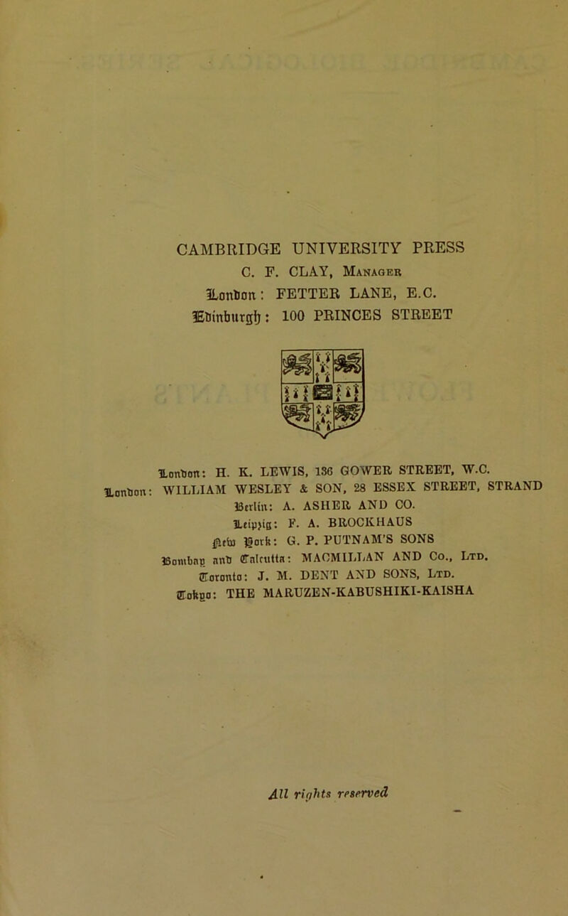 ILoribon: CAMBRIDGE UNIVERSITY PRESS C. F. CLAY, Manager ILonbon: FETTER LANE, E.C. fEUinfaurgfj: 100 PRINCES STREET UonHon: H. K. LEWIS, 13G GOWER STREET, W.C. WILLIAM WESLEY & SON, 28 ESSEX STREET, STRAND Berlin: A. ASHER AND CO. ILeip>iQ: F. A. BROCKHAUS lavfc: G. P. PUTNAM’S SONS Bomling nnH ffnlaittn: MACMILLAN AND Co., Ltd. fforonto: J. M. DENT AND SONS, Ltd. GTofega: THE MARUZEN-KABUSHIKI-KAISHA All rights reserved