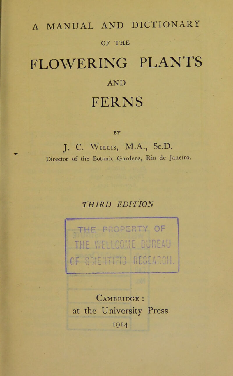 A MANUAL AND DICTIONARY OF THE FLOWERING PLANTS AND FERNS BY J. C. Willis, M.A., Sc.D. Director of the Botanic Gardens, Rio de Janeiro. THIRD EDITION THE PROPERTY OF Cambridge : at the University Press 1914