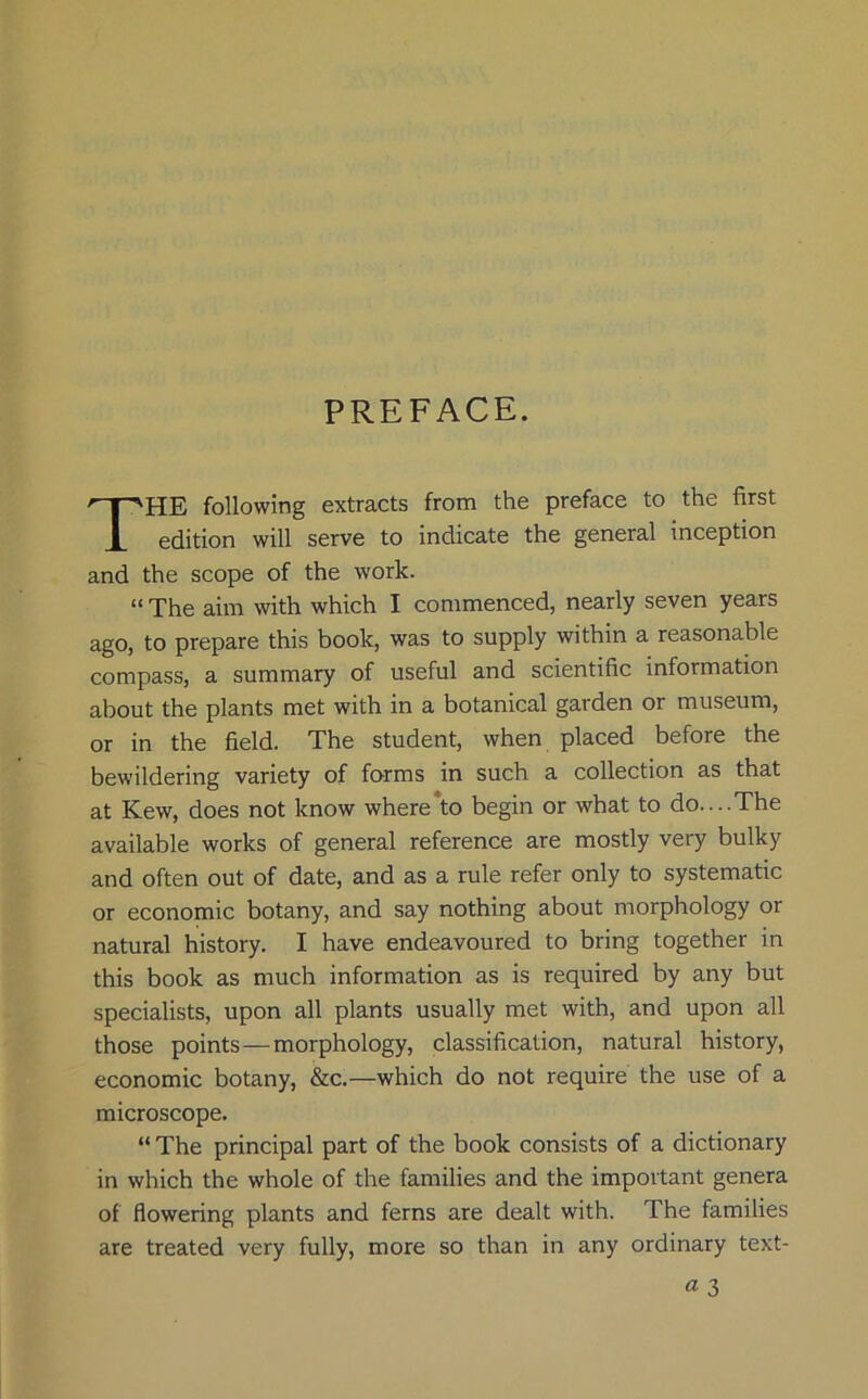 PREFACE. HE following extracts from the preface to the first edition will serve to indicate the general inception and the scope of the work. “ The aim with which I commenced, nearly seven years ago, to prepare this book, was to supply within a reasonable compass, a summary of useful and scientific information about the plants met with in a botanical garden or museum, or in the field. The student, when placed before the bewildering variety of forms in such a collection as that at Kew, does not know where to begin or what to do....The available works of general reference are mostly very bulky and often out of date, and as a rule refer only to systematic or economic botany, and say nothing about morphology or natural history. I have endeavoured to bring together in this book as much information as is required by any but specialists, upon all plants usually met with, and upon all those points — morphology, classification, natural history, economic botany, &c.—which do not require the use of a microscope. “ The principal part of the book consists of a dictionary in which the whole of the families and the important genera of flowering plants and ferns are dealt with. The families are treated very fully, more so than in any ordinary text-