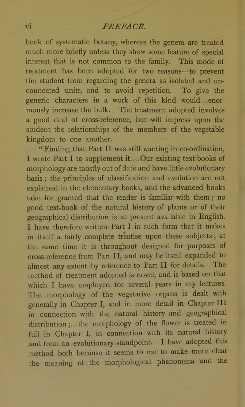 book of systematic botany, whereas the genera are treated much more briefly unless they show some feature of special interest that is not common to the family. This mode of treatment has been adopted for two reasons—to prevent the student from regarding the genera as isolated and un- connected units, and to avoid repetition. To give the generic characters in a work of this kind would...enor- mously increase the bulk. The treatment adopted involves a good deal of cross-reference, but will impress upon the student the relationships of the members of the vegetable kingdom to one another. “ Finding that Part II was still wanting in co-ordination, I wrote Part I to supplement it....Our existing text-books of morphology are mostly out of date and have little evolutionary basis; the principles of classification and evolution are not explained in the elementary books, and the advanced books take for granted that the reader is familiar with them; no good text-book of the natural history of plants or of their geographical distribution is at present available in English. I have therefore written Part I in such form that it makes in itself a fairly complete treatise upon these subjects; at the same time it is throughout designed for purposes of cross-reference from Part II, and may be itself expanded to almost any extent by reference to Part II for details. The method of treatment adopted is novel, and is based on that which I have employed for several years in my lectures. The morphology of the vegetative organs is dealt with generally in Chapter I, and in more detail in Chapter III in connection with the natural history and geographical distribution;...the morphology of the flower is treated in full in Chapter I, in connection with its natural history and from an evolutionary standpoint. I have adopted this method both because it seems to me to make more clear the meaning of the morphological phenomena and the