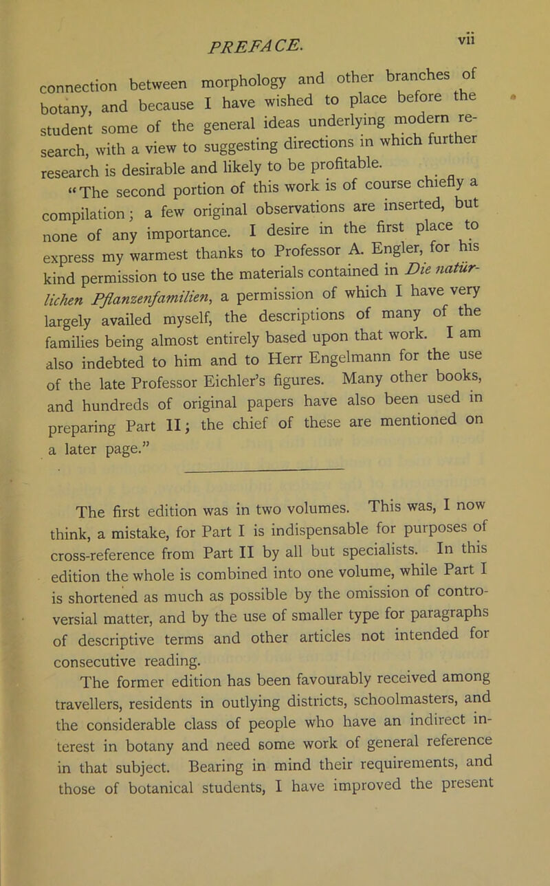 connection between morphology and other branches of botany, and because I have wished to place before the student some of the general ideas underlying modem re- search, with a view to suggesting directions in which fui er research is desirable and likely to be profitable. “The second portion of this work is of course chiefly a compilation 3 a few original observations are inserted, but none of any importance. I desire in the first place to express my warmest thanks to Professor A. Engler, for his kind permission to use the materials contained in Die natur- lichen Pflanzenfamilien, a permission of which I have very largely availed myself, the descriptions of many of the families being almost entirely based upon that work. I am also indebted to him and to Herr Engelmann for the use of the late Professor Eichler’s figures. Many other books, and hundreds of original papers have also been used in preparing Part II3 the chief of these are mentioned on a later page.” The first edition was in two volumes. This was, I now think, a mistake, for Part I is indispensable for purposes of cross-reference from Part II by all but specialists. In this edition the whole is combined into one volume, while Part I is shortened as much as possible by the omission of contro- versial matter, and by the use of smaller type for paragraphs of descriptive terms and other articles not intended foi consecutive reading. The former edition has been favourably received among travellers, residents in outlying districts, schoolmasters, and the considerable class of people who have an indirect in- terest in botany and need some work of general reference in that subject. Bearing in mind their requirements, and those of botanical students, I have improved the present