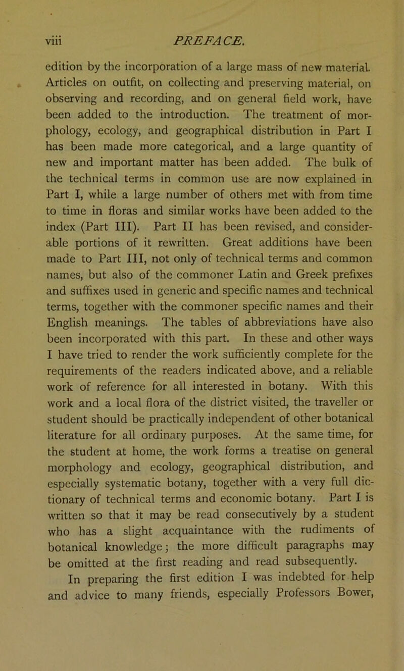 edition by the incorporation of a large mass of new material. Articles on outfit, on collecting and preserving material, on observing and recording, and on general field work, have been added to the introduction. The treatment of mor- phology, ecology, and geographical distribution in Part I has been made more categorical, and a large quantity of new and important matter has been added. The bulk of the technical terms in common use are now explained in Part I, while a large number of others met with from time to time in floras and similar works have been added to the index (Part III). Part II has been revised, and consider- able portions of it rewritten. Great additions have been made to Part III, not only of technical terms and common names, but also of the commoner Latin and Greek prefixes and suffixes used in generic and specific names and technical terms, together with the commoner specific names and their English meanings. The tables of abbreviations have also been incorporated with this part. In these and other ways I have tried to render the work sufficiently complete for the requirements of the readers indicated above, and a reliable work of reference for all interested in botany. With this work and a local flora of the district visited, the traveller or student should be practically independent of other botanical literature for all ordinary purposes. At the same time, for the student at home, the work forms a treatise on general morphology and ecology, geographical distribution, and especially systematic botany, together with a very full dic- tionary of technical terms and economic botany. Part I is written so that it may be read consecutively by a student who has a slight acquaintance with the rudiments of botanical knowledge; the more difficult paragraphs may be omitted at the first reading and read subsequently. In preparing the first edition I was indebted for help and advice to many friends, especially Professors Bower,