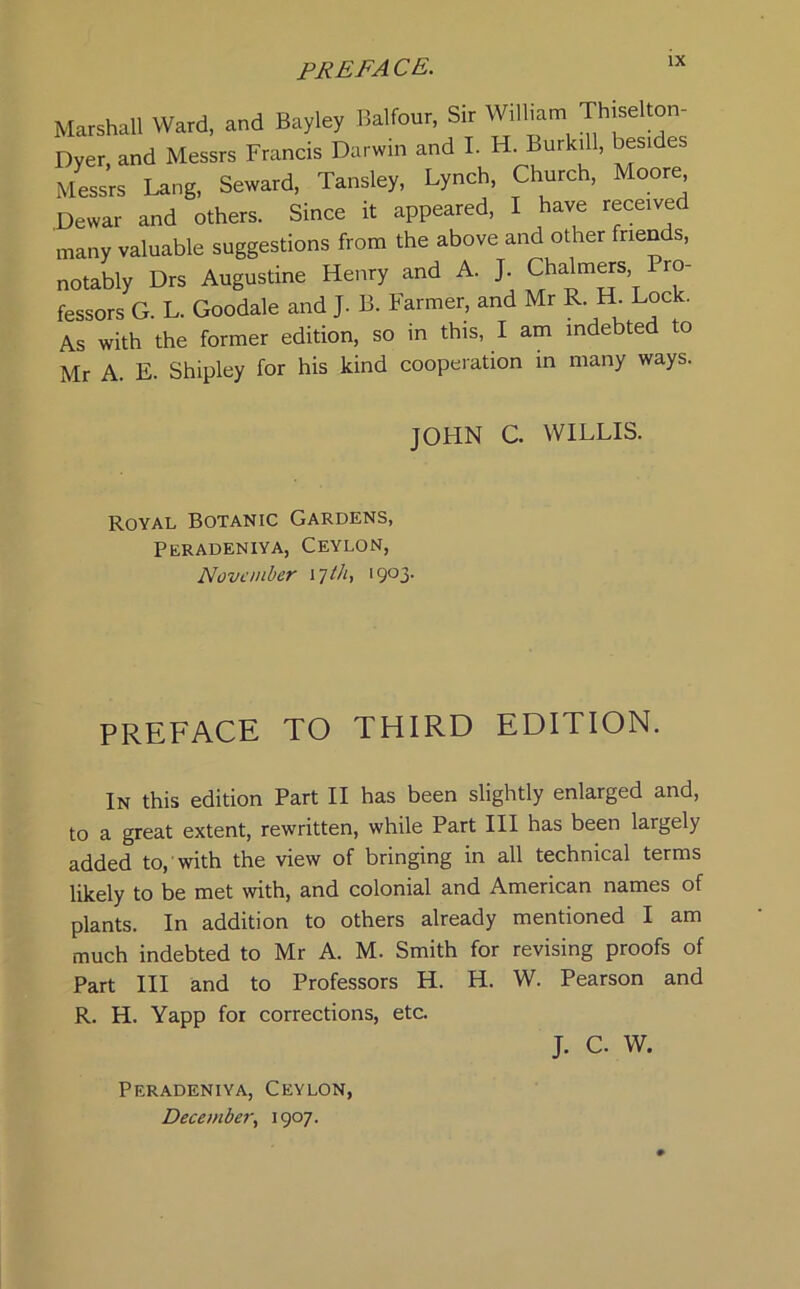 Marshall Ward, and Bayley Balfour, Sir William Thiselton- Dyer, and Messrs Francis Darwin and I. H Burk.ll, besides Messrs Lang, Seward, Tansley, Lynch, Church, Moore Dewar and others. Since it appeared, I have received many valuable suggestions from the above and other friends, notably Drs Augustine Henry and A. J. Chalmers Pro- fessors G. L. Goodale and J. B. Farmer, and Mr R H Lock. As with the former edition, so in this, I am indebted to Mr A. E. Shipley for his kind cooperation in many ways. JOHN C. WILLIS. Royal Botanic Gardens, Peradeniya, Ceylon, November \7thy 19°3' PREFACE TO THIRD EDITION. In this edition Part II has been slightly enlarged and, to a great extent, rewritten, while Part III has been largely added to, with the view of bringing in all technical terms likely to be met with, and colonial and American names of plants. In addition to others already mentioned I am much indebted to Mr A. M. Smith for revising proofs of Part III and to Professors H. H. W. Pearson and R. H. Yapp for corrections, etc. J. C. W. Peradeniya, Ceylon, December, 1907.