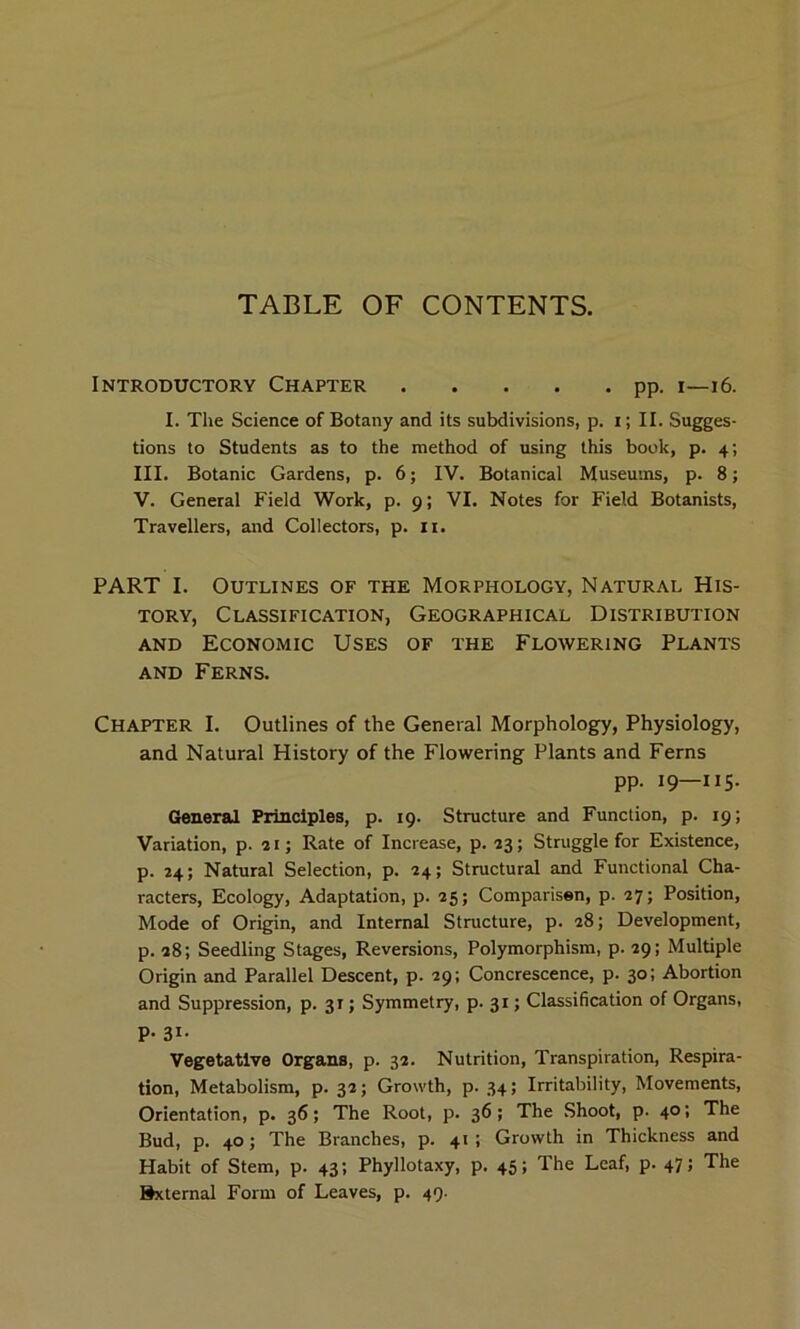 Introductory Chapter pp. i—16. I. The Science of Botany and its subdivisions, p. i; II. Sugges- tions to Students as to the method of using this book, p. 4; III. Botanic Gardens, p. 6; IV. Botanical Museums, p. 8; V. General Field Work, p. 9; VI. Notes for Field Botanists, Travellers, and Collectors, p. 11. PART I. Outlines of the Morphology, Natural His- tory, Classification, Geographical Distribution and Economic Uses of the Flowering Plants and Ferns. Chapter I. Outlines of the General Morphology, Physiology, and Natural History of the Flowering Plants and Ferns pp. 19—115. General Principles, p. 19. Structure and Function, p. 19; Variation, p. 21; Rate of Increase, p. 23; Struggle for Existence, p. 24; Natural Selection, p. 24; Structural and Functional Cha- racters, Ecology, Adaptation, p. 25; Comparisen, p. 27; Position, Mode of Origin, and Internal Structure, p. 28; Development, p. 28; Seedling Stages, Reversions, Polymorphism, p. 29; Multiple Origin and Parallel Descent, p. 29; Concrescence, p. 30; Abortion and Suppression, p. 31; Symmetry, p. 31; Classification of Organs, P- 3i- Vegetative Organs, p. 32. Nutrition, Transpiration, Respira- tion, Metabolism, p. 32; Growth, p. 34; Irritability, Movements, Orientation, p. 36; The Root, p. 36; The Shoot, p. 40; The Bud, p. 40; The Branches, p. 41; Growth in Thickness and Habit of Stem, p. 43; Phyllotaxy, p. 45; The Leaf, p. 47; The External Form of Leaves, p. 49.