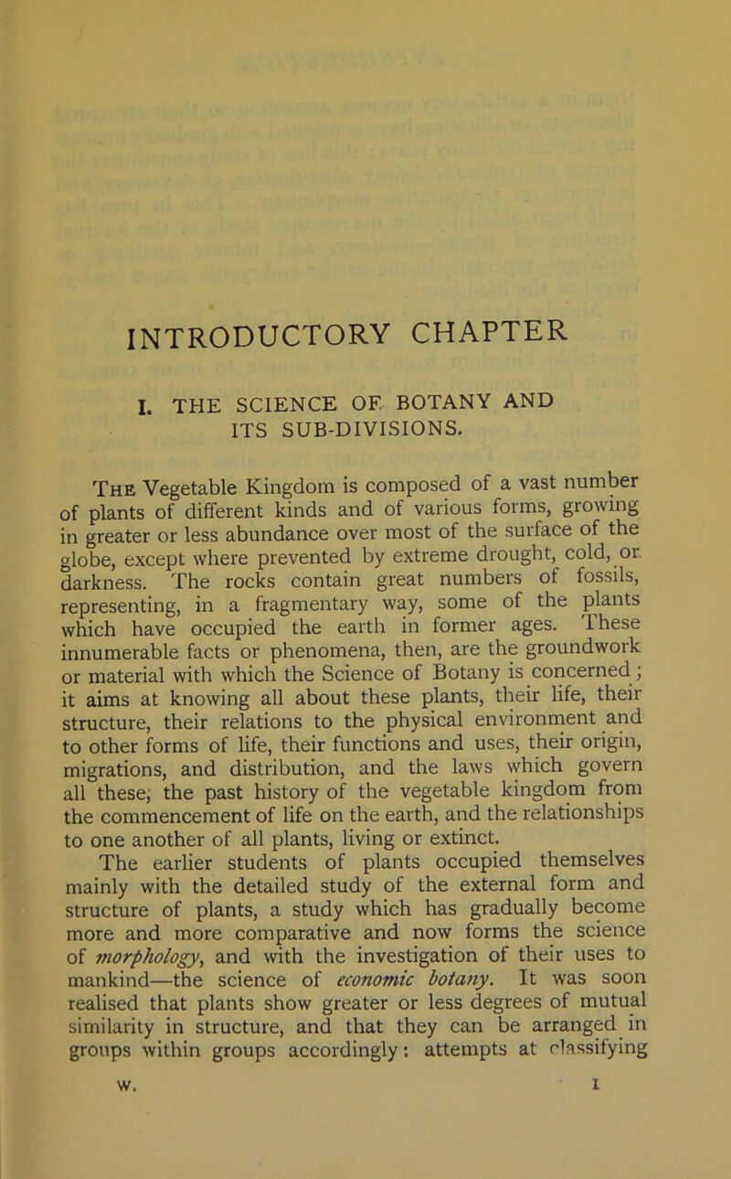 INTRODUCTORY CHAPTER I. THE SCIENCE OF BOTANY AND ITS SUB-DIVISIONS. The Vegetable Kingdom is composed of a vast number of plants of different kinds and of various forms, growing in greater or less abundance over most of the surface of the globe, except where prevented by extreme drought, cold, or darkness. The rocks contain great numbers of fossils, representing, in a fragmentary way, some of the plants which have occupied the earth in former ages. These innumerable facts or phenomena, then, are the groundwork or material with which the Science of Botany is concerned ; it aims at knowing all about these plants, their life, their structure, their relations to the physical environment and to other forms of life, their functions and uses, their origin, migrations, and distribution, and the laws which govern all these; the past history of the vegetable kingdom from the commencement of life on the earth, and the relationships to one another of all plants, living or extinct. The earlier students of plants occupied themselves mainly with the detailed study of the external form and structure of plants, a study which has gradually become more and more comparative and now forms the science of morphology, and with the investigation of their uses to mankind—the science of economic botany. It was soon realised that plants show greater or less degrees of mutual similarity in structure, and that they can be arranged in groups within groups accordingly: attempts at classifying