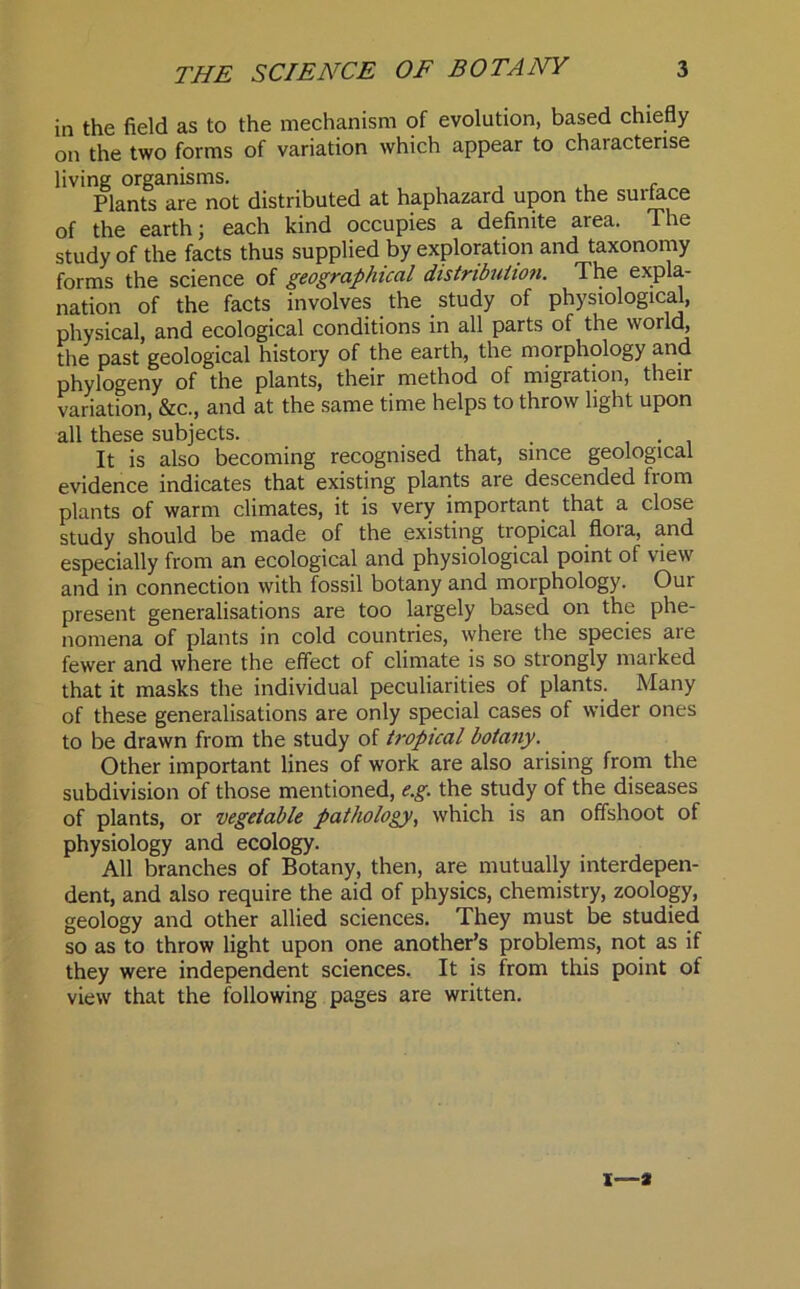 in the field as to the mechanism of evolution, based chiefly on the two forms of variation which appear to characterise living organisms. . Plants are not distributed at haphazard upon the suitace of the earth; each kind occupies a definite area. The study of the facts thus supplied by exploration and taxonomy forms the science of geographical distribution. The expla- nation of the facts involves the study of physiological, physical and ecological conditions in all parts of the world, the past geological history of the earth, the morphology and phylogeny of the plants, their method of migration, their variation, &c., and at the same time helps to throw light upon all these subjects. . It is also becoming recognised that, since geological evidence indicates that existing plants are descended from plants of warm climates, it is very important that a close study should be made of the existing tropical flora, and especially from an ecological and physiological point of view and in connection with fossil botany and morphology. Our present generalisations are too largely based on the phe- nomena of plants in cold countries, where the species are fewer and where the effect of climate is so strongly marked that it masks the individual peculiarities of plants. Many of these generalisations are only special cases of wider ones to be drawn from the study of tropical botany. Other important lines of work are also arising from the subdivision of those mentioned, e.g. the study of the diseases of plants, or vegetable pathology, which is an offshoot of physiology and ecology. All branches of Botany, then, are mutually interdepen- dent, and also require the aid of physics, chemistry, zoology, geology and other allied sciences. They must be studied so as to throw light upon one another’s problems, not as if they were independent sciences. It is from this point of view that the following pages are written. i—a
