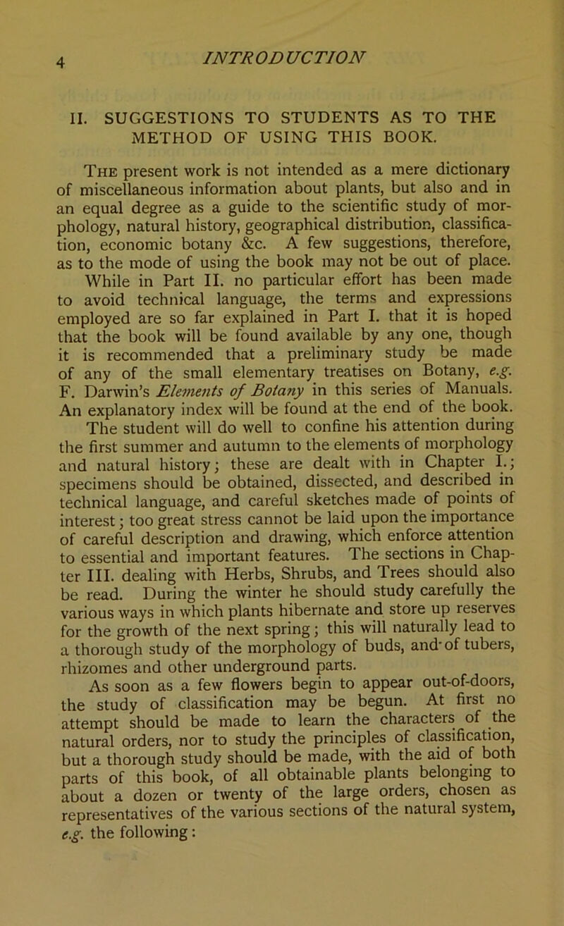 II. SUGGESTIONS TO STUDENTS AS TO THE METHOD OF USING THIS BOOK. The present work is not intended as a mere dictionary of miscellaneous information about plants, but also and in an equal degree as a guide to the scientific study of mor- phology, natural history, geographical distribution, classifica- tion, economic botany &c. A few suggestions, therefore, as to the mode of using the book may not be out of place. While in Part II. no particular effort has been made to avoid technical language, the terms and expressions employed are so far explained in Part I. that it is hoped that the book will be found available by any one, though it is recommended that a preliminary study be made of any of the small elementary treatises on Botany, e.g. F. Darwin’s Elements of Bota?iy in this series of Manuals. An explanatory index will be found at the end of the book. The student will do well to confine his attention during the first summer and autumn to the elements of morphology and natural history; these are dealt with in Chapter I.; specimens should be obtained, dissected, and described in technical language, and careful sketches made of points of interest; too great stress cannot be laid upon the importance of careful description and drawing, which enforce attention to essential and important features. The sections in Chap- ter III. dealing with Herbs, Shrubs, and Trees should also be read. During the winter he should study carefully the various ways in which plants hibernate and store up reserves for the growth of the next spring; this will naturally lead to a thorough study of the morphology of buds, and of tubers, rhizomes and other underground parts. As soon as a few flowers begin to appear out-of-doors, the study of classification may be begun. At first no attempt should be made to learn the characters of the natural orders, nor to study the principles of classification, but a thorough study should be made, with the aid of both parts of this book, of all obtainable plants belonging to about a dozen or twenty of the large orders, chosen as representatives of the various sections of the natural system, e.g. the following: