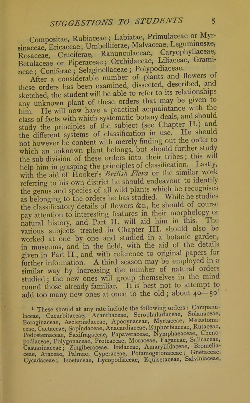 Compositae, Rubiaceae; Labiatae, Primulaceae or Myr- sinaceae, Ericaceae; Umbelliferae, Malvaceae, Legummosae, Rosaceae, Cruciferae, Ranunculaceae, Caryophyllaceae, Betulaceae or Piperaceae; Orchidaceae, Lihaceae, Grami- neae : Coniferae; Selaginellaceae; Polypodiaceae. After a considerable number of plants and flowers of these orders has been examined, dissected, described, and sketched, the student will be able to refer to its relationships any unknown plant of these orders that may be given to him. He will now have a practical acquaintance with the class of facts with which systematic botany deals, and should study the principles of the subject (see Chapter II.) and the different systems of classification in use. He should not however be content with merely finding out the order to which an unknown plant belongs, but should further study the sub-division of these orders into their tribes; this wil help him in grasping the principles of classification. Lastly, with the aid of Hooker’s British Flora or the similar work referring to his own district he should endeavour to identify the genus and species of all wild plants which he lecognises as belonging to the orders he has studied. While he studies the classificatory details of flowers &c., he should of course pay attention to interesting features in their morphology or natural history, and Part II. will aid him in this. The various subjects treated in Chapter III. should also be worked at one by one and studied in a botanic garden, in museums, and in the field, with the aid of the details given in Part II., and with reference to original papers for further information. A third season may be employed in a similar way by increasing the number of natural oiders studied; the new ones will group themselves in the mind round those already familiar. It is best not to attempt to add too many new ones at once to the old; about 40 501 1 These should at any rate include the following orders: Campanu- laceae, Cucurbitaceae, Acanthaceae, Scrophulariaceae, Solanaceae, Boraginaceae, Asclepiadaceae, Apocynaceae, Myrtaceae, Melastoma- ceae, Cactaceae, Sapindaceae, Anacardiaceae, Euphorbiaceae, Rutaceae, Podostemaceae, Saxifragaceae, Papaveraceae, Nymphaeaceae, Cheno- podiaceae, Polygonaceae, Proteaceae, Moraceae, Fagaceae, Salicaceae, Casuarinaceae; Zingiberaceae, Iridaceae, Amaryllidaceae, Bromelia- ceae, Araceae, Palmae, Cyperaceae, Potamogetonaceae; Gnetaceae, Cycadaceae; Isoetaceae, Lycopodiaceae, Equisctaceae, Salviniaceae,